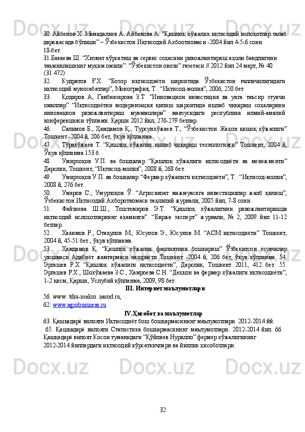 30. Айбенов Х. Мамадалиев А. Айбенова А. “Қишлоқ хўжалик иқтисодий ислоҳотлар талаб
даражасида бўлиши” – Ўзбекистон Иқтисодий Ахбоотномаси -2004 йил 4-5-6 сони 
18-бет. 
31.Бакаева Ш. “Хизмат кўрсатиш ва сервис соҳасини ривожлантириш аҳоли бандлигини 
таъминлашнинг муҳим омили”. “Ўзбекистон овози” газетаси // 2012 йил 24 март, № 40 
(31.472) 
32. Кудратов   Ғ.Х.   “Бозор   иқтисодиёти   шароитида   Ўзбекистон   ғаллачилигидаги
иқтисодий муносабатлар”, Монография, Т.: “Иқтисод-молия”, 2006, 250 бет. 
33. Қодиров   А,   Гаибназарова   З.Т.   ”Инновацион   инвестиция   ва   унга   таъсир   этувчи
омиллар”   “Иқтисодиётни   модернизация   қилиш   шароитида   ишлаб   чиқариш   соҳаларини
инновацион   ривожлантириш   муаммолари”   мавзусидаги   республика   илмий-амалий
конференцияси тўплами. Қарши 2012 йил, 276-279 бетлар. 
46. Салимов   Б.,   Ҳамдамов   Қ.,   Турсунхўжаев   Т.,   “Ўзбекистон   Жаҳон   қишоқ   хўжалиги”
Тошкент -2004 й, 206 бет, ўқув қўлланма. 
47. Тўрахўжаев   Т.   “Қишлоқ   хўжалик   ишлаб   чиқариш   технологияси”   Тошкент,   2004   й,
Ўқув қўлланма 153 б. 
48. Умирзоқов   У.П.   ва   бошқалар   “Қишлоқ   хўжалиги   иқтисодиёти   ва   менежменти”
Дарслик, Тошкент, “Иқтисод-молия”, 2008 й, 268 бет. 
49. Умирзоқов У.П. ва бошқалар “Фермер хўжалиги иқтисодиёти”, Т.: “Иқтисод-молия”,
2008 й, 276 бет. 
50. Умаров   С.,   Умурзоқов   Ў.   “Агросаноат   мажмуасига   инвестициялар   жалб   қилиш”,
Ўзбекистон Иқтисодий Ахборотномаси таҳлилий журнали, 2005 йил, 7-8 сони. 
51. Файзиева   Ш.Ш.,   Тоштемиров   Э.Т.   “Қишлоқ   хўжалигини   ривожлантиришда
иқтисодий   ислоҳотларнинг   аҳамияти”.   “Биржа   эксперт”   журнали,   №   2,   2009   йил   11-12
бетлар. 
52. Хакимов   Р.,   Отақулов   М.,   Юсупов   Э.,   Юсупов   М.   “АСМ   иқтисодиёти”   Тошкент,
2004 й, 45-51 бет., ўқув қўлланма. 
53. Ҳамдамов   Қ.   “Қишлоқ   хўжалик   фаолиятини   бошқариш”   Ўзбекитсон   ёзувчилар
уюшмаси   Адабиёт   жамғармаси   нашриёти   Тошкент   -2004   й,   206   бет,   ўқув   қўлланма.   54.
Эргашев   Р.Х   “Қишлоқ   хўжалиги   иқтисодиёти”,   Дарслик,   Тошкент   2011,   412   бет.   55.
Эргашев Р.Х., Шохўжаева З.С., Хамроева С.Н. “Деҳқон ва фермер хўжалиги иқтисодиёти”,
1-2 қисм, Қарши, Услубий қўлланма, 2009, 98 бет. 
III. Интернет маълумотлари 
56.   www. tdiu-makro. narod.ru, 
62. www.agrobusiness.ru     
IV.Ҳисобот ва маълумотлар  
63. Қашқадарё вилояти Иқтисодиёт бош бошқармасининг маълумотлари. 2012-2014 йй. 
  65.   Қашқадарё   вилояти   Статистика   бошқармасининг   маълумотлари.   2012-2014   йил.   66.
Қашқадарё вилоят Косон туманидаги “Қўйлиев Нурилло” фермер хўжалигининг 
2012-2014 йиллардаги иқтисодий кўрсаткичлари ва йиллик ҳисоботлари. 
 
 
  32   