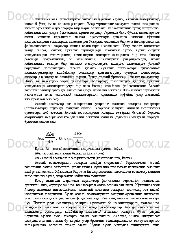 Уларга   саноат   тармоқларида   ишлаб   чиқарилган   ёқилғи,   ёғловчи   материаллар,
кимёвий   ўғит,   ем   ва   бошқалар   киради.   Улар   тармоқнинг   маҳсулот   ишлаб   чиқариш   ва
хизмат   кўрсатиш   жараёнларида   бир   марта   қатнашиб,   ўз   шаклларини   тўлиқ   ўзгартириб,
қийматини   ҳам   уларга   ўтказадиган   предметлардир.   Тармоқда   банд   бўлган   инсонларнинг
онгли   меҳнати   қаратилган   меҳнат   предметлари   ёрдамида   қишлоқ   хўжалик
маҳсулотларини етиштириш, хизматларни бажариш мақсадида бир неча йиллар давомида
фойдаланиладиган   нарсалар   меҳнат   воситалари   ҳисобланади.   Улар   табиат   томонидан
ҳамда   саноат,   қишлоқ   хўжалик   тармоқларида   яратилган   бўлиб,   турли   хилдаги
маҳсулотларни   етиштиришда,   хизматларни,   ишларни   бажаришда   бир   неча   йиллар
давомида   фойдаланилиб,   ўз   кўринишини,   шаклларини   ўзгартирмасдан,   лекин
қийматининг   маълум   бир   қисмини   маҳсулотларга,   ишларга,   хизматларга   ўтказиб
борадиган   воситалардир.   Уларга   қишлоқ   хўжалик   техникалари   ҳисобланган
машинатракторлар,   комбайнлар,   сеялкалар,   культиваторлар   суғориш   иншоотлари,
бинолар,   станоклар   ва   бошқалар   киради.   Ерлар,   табиий   ўрмонлар   –   табиат   маҳсулидир.
Ишчи   ва   маҳсулдор   чорва   ҳайвонлари,   боғзорлар,   токзорлардан   қишлоқ   хўжалик
маҳсулотлари   етиштириш   учун   бир   неча   йиллар   мобайнида   фойдаланилади.   Асосий
воситалар йиллар давомида жисмоний ҳамда маънавий эскиради. Фан-техника тараққиёти
натижасида   янги,   замонавий   техникаларнинг   яратилиши   туфайли   улар   маънавий
жиҳатдан ҳам эскиради. 
Асосий   воситаларнинг   эскиришини   уларнинг   амалдаги   эскириш   меъёрлари
(нормативлари)   ёрдамида   аниқлаш   мумкин.   Уларнинг   эскириш   қиймати   амортизация
суммалари,   деб   аталади.   Асосий   воситаларнинг   эскириш   меъёрини   белгилаб   берувчи
амортизация   меъёри   асосида   уларнинг   эскириш   қиймати   (суммаси)   қуйидаги   формула
ёрдамида аниқланади: 
 
 
Бунда: Ас - асосий воситанинг амортизация суммаси (сўм); 
Абк - асосий воситанинг баланс қиймати (сўм); 
Ан - асосий воситанинг эскириш меъёри (коэффициентда, йилда). 
Асосий   воситаларнинг   эскириш   меъёри   (нормативи)   берилмаганда   асосий
воситанинг   баланс   қийматини   унинг   хизмат   муддатига   тақсимлаш   натижасида   эскириш
меъёри аниқланади. Хўжаликда бир неча йиллар давомида ишлатилган воситалар капитал
таъмирланган бўлса, улар баланс қийматига қўшилади. 
Бозор   иқтисоди   шароитида   корхоналар   фан-техника   тараққиёти   натижасида
яратилган  янги, серунум  техника  воситаларини  сотиб  олишга  интилади.  Хўжаликда  узоқ
йиллар   давомида   ишлатилаётган,   маънавий   жиҳатдан   эскирган   воситалар   эса   ишлаб
чиқаришдан   чиқарилади.   Бунда   асосий   воситаларнинг   эскириш   суммасини   аниқлашда
тезкор амортизация усулидан ҳам фойдаланилади. Уни аниқлашнинг белгиланган меъёри
йўқ.   Шунинг   учун   хўжаликлар   эскириш   суммасини   ўз   имкониятларини,   фан-техника
тараққиёти   таъсирини   эътиборга   олган   ҳолда   ҳисоблайдилар.   Агарда   ишлатилаётган
машиналар,   тракторлар,   комбайнлар   маъанавий   жиҳатдан   эскирган   бўлса,   уларни
норматив   бўйича   эмас,   қисқароқ   даврда   эскиришини   ҳисоблаб,   ишлаб   чиқаришдан
чиқариш   мумкин.   Лекин   бу   жараён   улар   ёрдамида   етиштириладиган   маҳсулотларнинг
таннархларига   бевосита   таъсир   этади.   Чунки   бунда   маҳсулот   танннархига   олиб
  6   