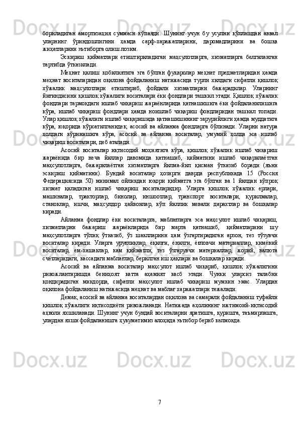 бориладиган   амортизация   суммаси   кўпаяди.   Шунинг   учун   бу   усулни   қўллашдан   аввал
уларнинг   ўриндошлигини   ҳамда   сарф-харажатларини,   даромадларини   ва   бошқа
жиҳатларини эътиборга олиш лозим. 
Эскириш   қийматлари   етиштириладиган   маҳсулотларга,   хизматларга   белгиланган
тартибда ўтказилади. 
Меҳнат   қилиш   қобилиятига   эга   бўлган   фуқаролар   меҳнат   предметларидан   ҳамда
меҳнат   воситаларидан   оқилона   фойдаланиш   натижасида   турли   хилдаги   сифатли   қишлоқ
хўжалик   маҳсулотлари   етиштириб,   фойдали   хизматларни   бажарадилар.   Уларнинг
йиғиндисини қишлоқ хўжалиги воситалари ёки фондлари ташкил этади. Қишлоқ хўжалик
фондлари тармоқдаги ишлаб чиқариш жараёнларида қатнашишига ёки фойдаланилишига
кўра,   ишлаб   чиқариш   фондлари   ҳамда   ноишлаб   чиқариш   фондларидан   ташкил   топади.
Улар қишлоқ хўжалиги ишлаб чиқаришида қатнашишининг зарурийлиги ҳамда муддатига
кўра,   юқорида   кўрсатилганидек,   асосий   ва   айланма   фондларга   бўлинади.   Уларни   натура
ҳолдаги   кўринишига   кўра,   асосий   ва   айланма   воситалар,   умумий   ҳолда   эса   ишлаб
чиқариш воситалари, деб аталади. 
Асосий   воситалар   иқтисодий   моҳиятига   кўра,   қишлоқ   хўжалик   ишлаб   чиқариш
жараёнида   бир   неча   йиллар   давомида   қатнашиб,   қийматини   ишлаб   чиқарилаётган
маҳсулотларга,   бажарилаётган   хизматларга   йилма-йил   қисман   ўтказиб   боради   (яъни
эскириш   қийматини).   Бундай   воситалар   ҳозирги   даврда   республикада   15   (Россия
Федерациясида   50)   минимал   ойликдан   юқори   қийматга   эга   бўлган   ва   1   йилдан   кўпроқ
хизмат   қиладиган   ишлаб   чиқариш   воситаларидир.   Уларга   қишлоқ   хўжалик   ерлари,
машиналар,   тракторлар,   бинолар,   иншоотлар,   транспорт   воситалари,   қурилмалар,
станоклар,   ишчи,   маҳсулдор   ҳайвонлар,   кўп   йиллик   мевали   дарахтлар   ва   бошқалар
киради. 
Айланма   фондлар   ёки   воситаларга,   маблағларга   эса   маҳсулот   ишлаб   чиқариш,
хизматларни   бажариш   жараёнларида   бир   марта   қатнашиб,   қийматларини   шу
маҳсулотларга   тўлиқ   ўтказиб,   ўз   шаклларини   ҳам   ўзгартирадиган   арзон,   тез   тўзувчи
воситалар   киради.   Уларга   уруғликлар,   ёқилғи,   ёнилги,   ёғловчи   материаллар,   кимёвий
воситалар,   ем-хашаклар,   кам   қийматли,   тез   ўзгарувчи   материаллар,   жорий,   валюта
счётларидаги, кассадаги маблағлар, берилган иш ҳақлари ва бошқалар киради. 
Асосий   ва   айланма   воситалар   маҳсулот   ишлаб   чиқариб,   қишлоқ   хўжалигини
ривожлантиришда   бениҳоят   катта   аҳамият   касб   этади.   Чунки   уларсиз   талабни
қондирадиган   миқдорда,   сифатли   маҳсулот   ишлаб   чиқариш   мумкин   эмас.   Улардан
оқилона фойдаланиш натижасида меҳнат ва маблағ харажатлари тежалади. 
Демак, асосий ва айланма воситалардан оқилона ва самарали фойдаланиш туфайли
қишлоқ   хўжалиги   иқтисодиёти   ривожланади.   Натижада   аҳолининг   ижтимоий-иқтисодий
аҳволи яхшиланади. Шунинг учун бундай воситаларни яратишга, қуришга, таъмирлашга,
улардан яхши фойдаланишга ҳукуматимиз алоҳида эътибор бериб келмоқда. 
 
 
 
 
 
 
 
 
 
  7   