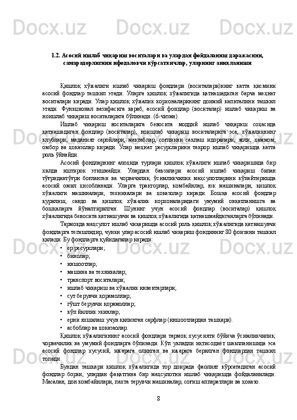  
 
1.2. Асосий ишлаб чиқариш воситалари ва улардан фойдаланиш даражасини,
самарадорлигини ифодаловчи кўрсаткичлар, уларнинг аниқланиши 
 
 
Қишлоқ   хўжалиги   ишлаб   чиқариш   фондлари   (воситалари)нинг   катта   қисмини
асосий   фондлар   ташкил   этади.   Уларга   қишлоқ   хўжалигида   қатнашадиган   барча   меҳнат
воситалари   киради.   Улар   қишлоқ   хўжалик   корхоналарининг   доимий   капиталини   ташкил
этади.   Функционал   вазифасига   қараб,   асосий   фондлар   (воситалар)   ишлаб   чиқариш   ва
ноишлаб чиқариш воситаларига бўлинади. (6-чизма). 
Ишлаб   чиқариш   воситаларига   бевосита   моддий   ишлаб   чиқариш   соҳасида
қатнашадиган   фондлар   (воситалар),   ноишлаб   чиқариш   воситаларига   эса,   хўжаликнинг
клублари,   маданият   саройлари,   мактаблар,   соғликни   сақлаш   идоралари,   ясли,   ҳаммом,
омбор   ва   ҳоказолар   киради.   Улар   меҳнат   ресурсларини   такрор   ишлаб   чиқаришда   катта
роль ўйнайди. 
Асосий   фондларнинг   алоҳида   турлари   қишлоқ   хўжалиги   ишлаб   чиқаришида   бир
хилда   иштирок   этишмайди.   Улардан   баъзилари   асосий   ишлаб   чиқариш   билан
тўғридантўғри   боғланган   ва   чорвачилик,   ўсимликчилик   маҳсулотларини   кўпайтиришда
асосий   омил   ҳисобланади.   Уларга   тракторлар,   комбайнлар,   юк   машиналари,   қишлоқ
хўжалиги   машиналари,   техникалари   ва   ҳоказолар   киради.   Бошқа   асосий   фондлар
қурилиш,   савдо   ва   қишлоқ   хўжалик   корхоналаридаги   умумий   овқатланишга   ва
бошқаларга   йўналтирилган.   Шунинг   учун   асосий   фондлар   (воситалар)   қишлоқ
хўжалигида бевосита қатнашувчи ва қишлоқ хўжалигида қатнашмайдиганларга бўлинади.
Тармоқда маҳсулот ишлаб чиқаришда асосий роль қишлоқ хўжалигида қатнашувчи
фондларга тегишлидир, чунки улар асосий ишлаб чиқариш фондининг 80 фоизини ташкил
қилади. Бу фондларга қуйидагилар киради: 
• ер ресурслари; 
• бинолар; 
• иншоотлар; 
• машина ва техникалар; 
• транспорт воситалари; 
• ишлаб чиқариш ва хўжалик инвентарлари; 
• сут берувчи қорамоллар; 
• гўшт берувчи қорамоллар; 
• кўп йиллик экинлар; 
• ерни яхшилаш учун қилинган сарфлар (иншоотлардан ташқари). 
• асбоблар ва ҳоказаолар. 
Қишлоқ   хўжалигининг   асосий   фондлари   тармоқ   хусусияти   бўйича   ўсимликчилик,
чорвачилик  ва умумий фондларга  бўлинади.  Кўп укладли  иқтисодиёт  шаклланишида  эса
асосий   фондлар   хусусий,   ижарага   олинган   ва   ижарага   берилган   фондлардан   ташкил
топади. 
Бундан   ташқари   қишлоқ   хўжалигида   тор   доирада   фаолият   кўрсатадиган   асосий
фондлар   борки,   улардан   фақатгина   бир   маҳсулотни   ишлаб   чиқаришда   фойдаланилади.
Масалан, дон комбайнлари, пахта терувчи машиналар, соғиш аппаратлари ва ҳоказо. 
  8   