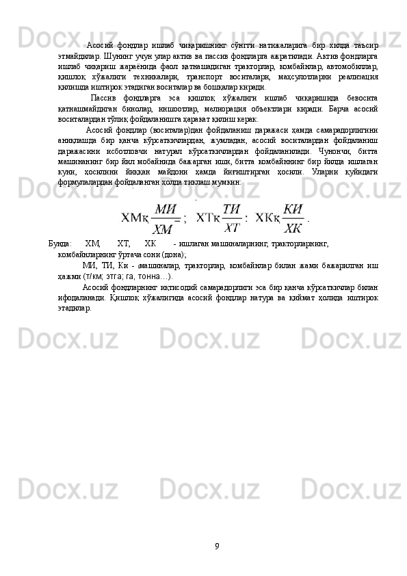   Асосий   фондлар   ишлаб   чиқаришнинг   сўнгги   натижаларига   бир   хилда   таъсир
этмайдилар. Шунинг учун улар актив ва пассив фондларга ажратилади. Актив фондларга
ишлаб   чиқариш   жараёнида   фаол   қатнашадиган   тракторлар,   комбайнлар,   автомобиллар,
қишлоқ   хўжалиги   техникалари,   транспорт   воситалари,   маҳсулотларни   реализация
қилишда иштирок этадиган воситалар ва бошқалар киради. 
  Пассив   фондларга   эса   қишлоқ   хўжалиги   ишлаб   чиқаришида   бевосита
қатнашмайдиган   бинолар,   иншоотлар,   мелиорация   объектлари   киради.   Барча   асосий
воситалардан тўлиқ фойдаланишга ҳаракат қилиш керак. 
  Асосий   фондлар   (воситалар)дан   фойдаланиш   даражаси   ҳамда   самарадорлигини
аниқлашда   бир   қанча   кўрсаткичлардан,   жумладан,   асосий   воситалардан   фойдаланиш
даражасини   исботловчи   натурал   кўрсаткичлардан   фойдаланилади.   Чунончи,   битта
машинанинг   бир   йил   мобайнида   бажарган   иши,   битта   комбайннинг   бир   йилда   ишлаган
куни,   ҳосилини   йиққан   майдони   ҳамда   йиғиштирган   ҳосили.   Уларни   қуйидаги
формулалардан фойдаланган ҳолда тиклаш мумкин: 
Бунда:  ХМ,  ХТ,  ХК  -  ишлаган  машиналарнинг,  тракторларнинг, 
комбайнларнинг ўртача сони (дона); 
МИ,   ТИ,   Ки   -   машиналар,   тракторлар,   комбайнлар   билан   жами   бажарилган   иш
ҳажми ( т/км; этга; га, тонна …). 
Асосий фондларнинг  иқтисодий  самарадорлиги  эса бир қанча  кўрсаткичлар  билан
ифодаланади.   Қишлоқ   хўжалигида   асосий   фондлар   натура   ва   қиймат   ҳолида   иштирок
этадилар. 
 
  9   
