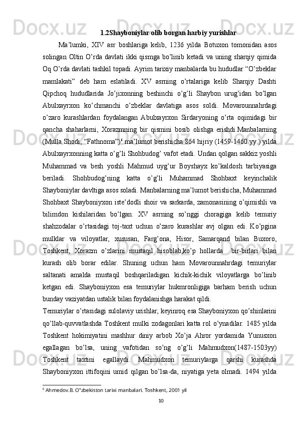 101.2Shayboniylar olib borgan harbiy yurishlar
          Ma’lumki,   XIV   asr   boshlariga   kelib,   1236   yilda   Botuxon   tomonidan   asos
solingan  Oltin O’rda  davlati   ikki   qismga  bo’linib  ketadi  va  uning  sharqiy qimida
Oq O’rda davlati tashkil topadi. Ayrim tarixiy manbalarda bu hududlar “O’zbeklar
mamlakati”   deb   ham   eslatiladi.   XV   asrning   o’rtalariga   kelib   Sharqiy   Dashti
Qipchoq   hududlarida   Jo’jixonning   beshinchi   o’g’li   Shaybon   urug’idan   bo’lgan
Abulxayrxon   ko’chmanchi   o’zbeklar   davlatiga   asos   soldi.   Movarounnahrdagi
o’zaro   kurashlardan   foydalangan   Abulxayrxon   Sirdaryoning   o’rta   oqimidagi   bir
qancha   shaharlarni,   Xorazmning   bir   qismini   bosib   olishga   erishdi.Manbalarning
(Mulla Shodi, “Fathnoma”) 6
 ma’lumot berishicha 864 hijriy (1459-1460 yy.) yilda
Abulxayrxonning katta o’g’li Shohbudog’ vafot etadi. Undan qolgan sakkiz yoshli
Muhammad   va   besh   yoshli   Mahmud   uyg’ur   Boyshayx   ko’kaldosh   tarbiyasiga
beriladi.   Shohbudog’ning   katta   o’g’li   Muhammad   Shohbaxt   keyinchalik
Shayboniylar davltiga asos soladi. Manbalarning ma’lumot berishicha, Muhammad
Shohbaxt   Shayboniyxon   iste’dodli   shoir   va  sarkarda,   zamonasining   o’qimishli   va
bilimdon   kishilaridan   bo’lgan.   XV   asrning   so’nggi   choragiga   kelib   temuriy
shahzodalar   o’rtasidagi   toj-taxt   uchun   o’zaro   kurashlar   avj   olgan   edi.   Ko’pgina
mulklar   va   viloyatlar,   xususan,   Farg’ona,   Hisor,   Samarqand   bilan   Buxoro,
Toshkent,   Xorazm   o’zlarini   mustaqil   hisoblab,ko’p   hollarda     bir-birlari   bilan
kurash   olib   borar   edilar.   Shuning   uchun   ham   Movarounnahrdagi   temuriylar
saltanati   amalda   mustaqil   boshqariladigan   kichik-kichik   viloyatlarga   bo’linib
ketgan   edi.   Shayboniyxon   esa   temuriylar   hukmronligiga   barham   berish   uchun
bunday vaziyatdan ustalik bilan foydalanishga harakat qildi.
Temuriylar o’rtasidagi sulolaviy urishlar, keyinroq esa Shayboniyxon qo’shinlarini
qo’llab-quvvatlashda Toshkent  mulki zodagonlari  katta rol o’ynadilar. 1485 yilda
Toshkent   hokimiyatini   mashhur   diniy   arbob   Xo’ja   Ahror   yordamida   Yunusxon
egallagan   bo’lsa,   uning   vafotidan   so’ng   o’g’li   Mahmudxon(1487-1503yy)
Toshkent   taxtini   egallaydi.   Mahmudxon   temuriylarga   qarshi   kurashda
Shayboniyxon   ittifoqini   umid   qilgan   bo’lsa-da,   niyatiga   yeta   olmadi.   1494   yilda
6
 Ahmedov.B. O‟zbekiston tarixi manbalari. Toshkent, 2001 yil