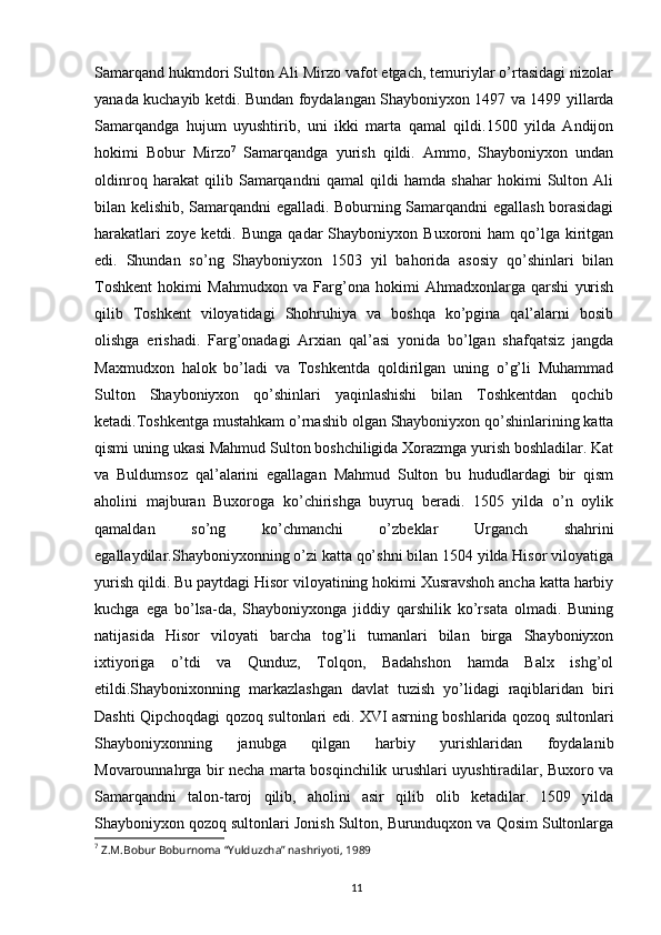 11Samarqand hukmdori Sulton Ali Mirzo vafot etgach, temuriylar o’rtasidagi nizolar
yanada kuchayib ketdi. Bundan foydalangan Shayboniyxon 1497 va 1499 yillarda
Samarqandga   hujum   uyushtirib,   uni   ikki   marta   qamal   qildi.1500   yilda   Andijon
hokimi   Bobur   Mirzo 7
  Samarqandga   yurish   qildi.   Ammo,   Shayboniyxon   undan
oldinroq   harakat   qilib   Samarqandni   qamal   qildi   hamda   shahar   hokimi   Sulton   Ali
bilan kelishib, Samarqandni egalladi. Boburning Samarqandni egallash borasidagi
harakatlari  zoye   ketdi.  Bunga  qadar  Shayboniyxon  Buxoroni  ham  qo’lga  kiritgan
edi.   Shundan   so’ng   Shayboniyxon   1503   yil   bahorida   asosiy   qo’shinlari   bilan
Toshkent   hokimi   Mahmudxon   va   Farg’ona   hokimi   Ahmadxonlarga   qarshi   yurish
qilib   Toshkent   viloyatidagi   Shohruhiya   va   boshqa   ko’pgina   qal’alarni   bosib
olishga   erishadi.   Farg’onadagi   Arxian   qal’asi   yonida   bo’lgan   shafqatsiz   jangda
Maxmudxon   halok   bo’ladi   va   Toshkentda   qoldirilgan   uning   o’g’li   Muhammad
Sulton   Shayboniyxon   qo’shinlari   yaqinlashishi   bilan   Toshkentdan   qochib
ketadi.Toshkentga mustahkam o’rnashib olgan Shayboniyxon qo’shinlarining katta
qismi uning ukasi Mahmud Sulton boshchiligida Xorazmga yurish boshladilar. Kat
va   Buldumsoz   qal’alarini   egallagan   Mahmud   Sulton   bu   hududlardagi   bir   qism
aholini   majburan   Buxoroga   ko’chirishga   buyruq   beradi.   1505   yilda   o’n   oylik
qamaldan   so’ng   ko’chmanchi   o’zbeklar   Urganch   shahrini
egallaydilar.Shayboniyxonning o’zi katta qo’shni bilan 1504 yilda Hisor viloyatiga
yurish qildi. Bu paytdagi Hisor viloyatining hokimi Xusravshoh ancha katta harbiy
kuchga   ega   bo’lsa-da,   Shayboniyxonga   jiddiy   qarshilik   ko’rsata   olmadi.   Buning
natijasida   Hisor   viloyati   barcha   tog’li   tumanlari   bilan   birga   Shayboniyxon
ixtiyoriga   o’tdi   va   Qunduz,   Tolqon,   Badahshon   hamda   Balx   ishg’ol
etildi.Shaybonixonning   markazlashgan   davlat   tuzish   yo’lidagi   raqiblaridan   biri
Dashti Qipchoqdagi qozoq sultonlari edi. XVI asrning boshlarida qozoq sultonlari
Shayboniyxonning   janubga   qilgan   harbiy   yurishlaridan   foydalanib
Movarounnahrga bir necha marta bosqinchilik urushlari uyushtiradilar, Buxoro va
Samarqandni   talon-taroj   qilib,   aholini   asir   qilib   olib   ketadilar.   1509   yilda
Shayboniyxon qozoq sultonlari Jonish Sulton, Burunduqxon va Qosim Sultonlarga
7
 Z.M.Bobur Boburnoma “Yulduzcha” nashriyoti, 1989