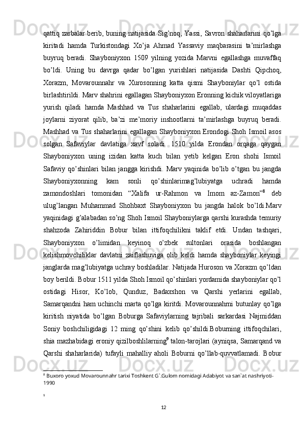 12qattiq zarbalar berib, buning natijasida Sig’noq, Yassi, Savron shaharlarini qo’lga
kiritadi   hamda   Turkistondagi   Xo’ja   Ahmad   Yassaviy   maqbarasini   ta’mirlashga
buyruq   beradi.   Shayboniyxon   1509   yilning   yozida   Marvni   egallashga   muvaffaq
bo’ldi.   Uning   bu   davrga   qadar   bo’lgan   yurishlari   natijasida   Dashti   Qipchoq,
Xorazm,   Movarounnahr   va   Xurosonning   katta   qismi   Shayboniylar   qo’l   ostida
birlashtirildi. Marv shahrini egallagan Shayboniyxon Eronning kichik viloyatlariga
yurish   qiladi   hamda   Mashhad   va   Tus   shaharlarini   egallab,   ulardagi   muqaddas
joylarni   ziyorat   qilib,   ba’zi   me’moriy   inshootlarni   ta’mirlashga   buyruq   beradi.
Mashhad va Tus shaharlarini egallagan Shayboniyxon Erondogi Shoh Ismoil asos
solgan   Safaviylar   davlatiga   xavf   soladi.   1510   yilda   Erondan   orqaga   qaygan
Shayboniyxon   uning   izidan   katta   kuch   bilan   yetib   kelgan   Eron   shohi   Ismoil
Safaviy   qo’shinlari   bilan   jangga   kirishdi.   Marv   yaqinida   bo’lib   o’tgan   bu   jangda
Shayboniyxonning   kam   sonli   qo’shinlarimag’lubiyatga   uchradi   hamda
zamondoshlari   tomonidan   “Xalifa   ur-Rahmon   va   Imom   az-Zamon” 8
  deb
ulug’langan   Muhammad   Shohbaxt   Shayboniyxon   bu   jangda   halok   bo’ldi.Marv
yaqinidagi g’alabadan so’ng Shoh Ismoil Shayboniylarga qarshi kurashda temuriy
shahzoda   Zahiriddin   Bobur   bilan   ittifoqchilikni   taklif   etdi.   Undan   tashqari,
Shayboniyxon   o’limidan   keyinoq   o’zbek   sultonlari   orasida   boshlangan
kelishmovchiliklar   davlatni   zaiflashuviga   olib   keldi   hamda   shayboniylar   keyingi
janglarda mag’lubiyatga uchray boshladilar. Natijada Huroson va Xorazm qo’ldan
boy berildi. Bobur 1511 yilda Shoh Ismoil qo’shinlari yordamida shayboniylar qo’l
ostidagi   Hisor,   Ko’lob,   Qunduz,   Badaxshon   va   Qarshi   yerlarini   egallab,
Samarqandni ham uchinchi marta qo’lga kiritdi. Movarounnahrni butunlay qo’lga
kiritish   niyatida   bo’lgan   Boburga   Safaviylarning   tajribali   sarkardasi   Najmiddan
Soniy   boshchiligidagi   12   ming   qo’shini   kelib   qo’shildi.Boburning   ittifoqchilari,
shia mazhabidagi eroniy qizilboshlilarning 9
  talon-tarojlari (ayniqsa, Samarqand va
Qarshi   shaharlarida)   tufayli   mahalliy   aholi   Boburni   qo’llab-quvvatlamadi.   Bobur
8
 Buxoro yoxud Movarounnahr tarixi Toshkent G`.Gulom nomidagi Adabiyot va san`at nashriyoti-
1990
9