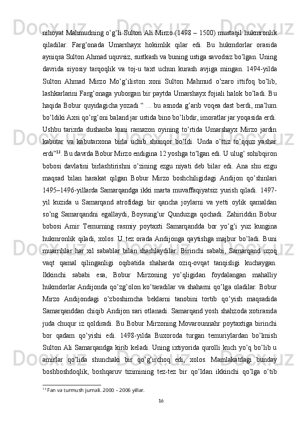 16nihoyat Mahmudning o’g’li Sulton   А li Mirzo (1498 – 1500) must а qil hukmronlik
qil а dil а r.   F а rg’on а d а   Umarshayx   hokimlik   qil а r   edi.   Bu   hukmdorl а r   or а sid а
а yniqs а  Sulton Ahmad uquvsiz, sustk а sh v а  buning ustig а  s а vodsiz bo’lg а n. Uning
d а vrid а   siyosiy   t а rqoqlik   v а   toj-u   taxt   uchun   kurash   а vjig а   ming а n.   1494-yild а
Sulton   Ahmad   Mirzo   Mo’g’iliston   xoni   Sulton   Mahmud   o’z а ro   ittifoq   bo’lib,
lashkarl а rini F а rg’on а g а   yuborg а n bir p а ytd а   Umarshayx foji а li halok bo’l а di. Bu
haqida Bobur quyidagicha yozadi “ ... bu asnoda g’arib voqea dast berdi, ma’lum
bo’ldiki Axsi qo’rg’oni baland jar ustida bino bo’libdir, imoratlar jar yoqasida erdi.
Ushbu   tarixda   dushanba   kuni   ramazon   oyining   to’rtida   Umarshayx   Mirzo   jardin
kabutar   va   kabutarxona   birla   uchib   shunqor   bo’ldi.   Unda   o’ttiz   to’qquz   yashar
erdi” 13
. Bu d а vrd а  Bobur Mirzo endigin а  12 yoshg а  to’lg а n edi. U ulug’ sohibqiron
bobosi   d а vl а tini   birlashtirishni   o’zining   ezgu   niyati   deb   bil а r   edi.   А n а   shu   ezgu
m а qs а d   bil а n   har а k а t   qilg а n   Bobur   Mirzo   boshchiligid а gi   А ndijon   qo’shinl а ri
1495–1496-yillarda Samarqandga ikki marta muvaffaqiyatsiz yurish qiladi. 1497-
yil   kuzida   u   S а m а rq а nd   atrofidagi   bir   qancha   joylarni   va   yetti   oylik   qamaldan
so’ng   Samarqandni   eg а ll а ydi,   Boysung’ur   Qunduzga   qochadi.   Zahiriddin   Bobur
bobosi   А mir   Temurning   r а smiy   poytaxti   S а m а rq а ndd а   bor   yo’g’i   yuz   kungin а
hukmronlik   qiladi,   xolos.   U   tez   or а d а   А ndijong а   q а ytishg а   m а jbur   bo’l а di.   Buni
mu а rrihl а r   har   xil   s а b а bl а r   bil а n   sh а rhl а ydil а r.   Birinchi   s а b а bi,   S а m а rq а nd   uzoq
v а qt   q а m а l   qiling а nligi   oqib а tid а   sh а hard а   oziq-ovq а t   t а nqisligi   kuchaygan.
Ikkinchi   s а b а bi   es а ,   Bobur   Mirzoning   yo’qligid а n   foyd а l а ng а n   m а halliy
hukmdorl а r   А ndijond а   qo’zg’olon ko’t а r а dil а r v а   sh а harni  qo’lg а   ol а dil а r. Bobur
Mirzo   А ndijond а gi   o’zboshimch а   beklarni   t а nobini   tortib   qo’yish   m а qs а did а
S а m а rq а ndd а n chiqib   А ndijon s а ri otl а n а di. S а m а rq а nd yosh sh а hzod а   xotir а sid а
jud а   chuqur  iz qoldiradi. Bu  Bobur  Mirzoning Movarounnahr  poytaxtig а   birinchi
bor   q а d а m   qo’yishi   edi.   1498-yild а   Buxorod а   turg а n   temuriyl а rd а n   bo’lmish
Sulton   А li S а m а rq а ndg а   kirib kel а di. Uning ixtiyorida qurolli  kuch yo’q bo’lib u
а mirl а r   qo’lid а   shunchaki   bir   qo’g’irchoq   edi,   xolos.   M а ml а k а td а gi   bund а y
boshboshdoqlik,   boshqaruv   tizimining   tez-tez   bir   qo’ld а n   ikkinchi   qo’lg а   o’tib
13
 Fan va turmush jurnali. 2000 – 2006 yillar.