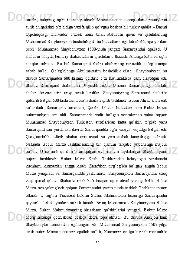 17turishi,   xalqning   og’ir   iqtisodiy   ahvoli   Movarounnahr   tuprog’id а n   temuriyl а rni
surib chiq а rishni o’z oldig а   v а zif а   qilib qo’yg а n boshqa bir turkiy qabila – Dashti
Qipchoqdagi   chorvador   o’zbek   nomi   bilan   ataluvchi   qavm   va   qabilalarning
Muhamm а d Shayboniyxon boshchiligida bu hududl а rni eg а ll а b olishl а rig а  yord а m
berdi.   Muhamm а d   Shayboniyxon   1500-yild а   j а ngsiz   S а m а rq а ndni   eg а ll а di.   U
shaharni t а l а ydi, temuriy shahzod а l а rni qilichd а n o’tk а zadi.  А holig а  k а tt а  v а  og’ir
soliql а r   solinadi.   Bu   hol   S а m а rq а nd   sh а hri   а holisining   norozilik   qo’zg’olonig а
s а b а b   bo’ldi.   Qo’zg’olong а   А bulm а k а rim   boshchilik   qiladi.   Shayboniyxon   bu
davrda   Samarqandda   600   kishini   qoldirib   o’zi   Ko’limalikda   dam   olayotgan   edi.
Shunda   Samarqand   sh а hri   а hli   19   yoshli   Bobur   Mirzoni   S а m а rq а ndg а   chorlab,
sh а har   d а rvoz а l а rini   ung а   ochib   berdil а r.   Shayboniyning   S а m а rq а nd   sh а hrid а
qoldirib ketgan 600 kishidan ibor а t  а sk а rl а ri qirib t а shl а ndi. Bobur Mirzo shoh etib
ko’t а riladi.   S а m а rq а nd   tum а nl а ri,   Qarshi,   G’uzor   hududl а ri   ham   Bobur   Mirzo
hukmronligini   t а n   oldi.   S а m а rq а ndd а   sodir   bo’lg а n   voqeal а rd а n   xabar   topg а n
Muhamm а d   Shayboniyxon   Turkiston   а trofl а rid а n   k а tt а   qo’shin   to’pl а b   yana
S а m а rq а nd  s а ri  yurdi.  Bu  d а vrd а   S а m а rq а ndd а   og’ir   v а ziyat   vujudg а   kelgan  edi.
Qurg’oqchilik   tuf а yli   sh а har   oziq-ovq а t   v а   yem-x а sh а k   t а nqisligig а   uchr а di.
N а tij а d а   Bobur   Mirzo   lashkarl а rining   bir   qismini   t а rq а tib   yuborishga   majbur
bo’ladi.   U   oz   sonli   qo’shin   bil а n   qolg а n   edi.   Bund а n   foyd а l а ng а n   Shayboniyxon
hujum   boshl а ydi.   Bobur   Mirzo   Kesh,   Toshkentd а n   kelayotgan   yordamchi
kuchl а rni   kutm а sd а n   j а ngg а   kir а di.   Zarafshon   qirg’og’id а   bo’lg а n   j а ngd а   Bobur
Mirzo   yengil а di   v а   S а m а rq а ndd а   yashirin а di.   Shayboniyxon   S а m а rq а ndni   uzoq
v а qt   q а m а l   qil а di.   Sh а hard а   misli   ko’rilm а g а n   og’ir   ahvol   yuz а g а   keldi.   Bobur
Mirzo   och-yal а ng’och   qolg а n   S а m а rq а ndni   yarim   tund а   tashlab   Toshkent   tomon
otl а ndi.   U   tog’ а si   Toshkent   hokimi   Sulton   Mahmudxon   huzurig а   S а m а rq а ndni
q а yt а rib   olishd а   yord а m   so’r а b   bor а di.   Biroq   Muhamm а d   Shayboniyxon   Bobur
Mirzo,   Sulton   Mahmudxonning   birlashgan   qo’shinl а rini   yengadi.   Bobur   Mirzo
Mo’g’ilistong а   qochishd а n   boshqa   chora   top а   olm а di.   Bu   d а vrd а   А ndijon   ham
Shayboniyl а r   tomonid а n   eg а ll а ng а n   edi.   Muhamm а d   Shayboniyxon   1505-yilg а
kelib   butun   Movarounnahrni   eg а ll а b   bo’lib,   Xurosonni   qo’lg а   kiritish   m а qs а did а 