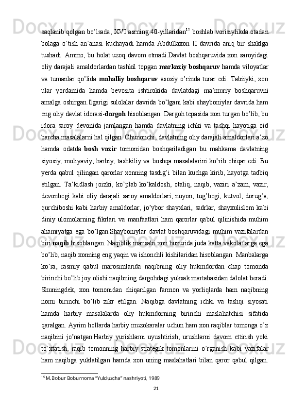 21saqlanib qolgan bo’lsada, XVI asrning 40-yillaridan 15
  boshlab vorisiylikda otadan
bolaga   o’tish   an’anasi   kuchayadi   hamda   Abdullaxon   II   davrida   aniq   bir   shaklga
tushadi. Ammo, bu holat uzoq davom etmadi.Davlat boshqaruvida xon saroyidagi
oliy darajali amaldorlardan tashkil topgan   markaziy boshqaruv   hamda viloyatlar
va   tumanlar   qo’lida   mahalliy   boshqaruv   asosiy   o’rinda   turar   edi.   Tabiiyki,   xon
ular   yordamida   hamda   bevosita   ishtirokida   davlatdagi   ma’muriy   boshqaruvni
amalga oshirgan.Ilgarigi sulolalar davrida bo’lgani kabi shayboniylar davrida ham
eng oliy davlat idorasi- dargoh  hisoblangan. Dargoh tepasida xon turgan bo’lib, bu
idora   saroy   devonida   jamlangan   hamda   davlatning   ichki   va   tashqi   hayotiga   oid
barcha masalalarni hal qilgan. Chunonchi, davlatning oliy darajali amaldorlari a’zo
hamda   odatda   bosh   vazir   tomonidan   boshqariladigan   bu   mahkama   davlatning
siyosiy,  moliyaviy, harbiy, tashkiliy va  boshqa masalalarini  ko’rib chiqar  edi. Bu
yerda qabul   qilingan qarorlar   xonning tasdig’i   bilan  kuchga  kirib,  hayotga  tadbiq
etilgan.   Ta’kidlash   joizki,   ko’plab   ko’kaldosh,   otaliq,   naqib,   vaziri   a’zam,   vazir,
devonbegi   kabi   oliy   darajali   saroy   amaldorlari,   nuyon,   tug’begi,   kutvol,   dorug’a,
qurchiboshi   kabi   harbiy   amaldorlar,   jo’ybor   shayxlari,   sadrlar,   shayxulislom   kabi
diniy   ulomolarning   fikrlari   va   manfaatlari   ham   qarorlar   qabul   qilinishida   muhim
ahamiyatga   ega   bo’lgan.Shayboniylar   davlat   boshqaruvidagi   muhim   vazifalardan
biri  naqib  hisoblangan. Naqiblik mansabi xon huzurida juda katta vakolatlarga ega
bo’lib, naqib xonning eng yaqin va ishonchli kishilaridan hisoblangan. Manbalarga
ko’ra,   rasmiy   qabul   marosimlarida   naqibning   oliy   hukmdordan   chap   tomonda
birinchi bo’lib joy olishi naqibning dargohdagi yuksak martabasidan dalolat beradi.
Shuningdek,   xon   tomonidan   chiqarilgan   farmon   va   yorliqlarda   ham   naqibning
nomi   birinchi   bo’lib   zikr   etilgan.   Naqibga   davlatning   ichki   va   tashqi   siyosati
hamda   harbiy   masalalarda   oliy   hukmdorning   birinchi   maslahatchisi   sifatida
qaralgan. Ayrim hollarda harbiy muzokaralar uchun ham xon raqiblar tomonga o’z
naqibini   jo’natgan.Harbiy   yurishlarni   uyushtirish,   urushlarni   davom   ettirish   yoki
to’xtatish,   raqib   tomonning   harbiy-strategik   tomonlarini   o’rganish   kabi   vazifalar
ham   naqibga   yuklatilgan   hamda  xon   uning  maslahatlari   bilan   qaror   qabul   qilgan.
15
 M.Bobur Boburnoma “Yulduzcha” nashriyoti, 1989