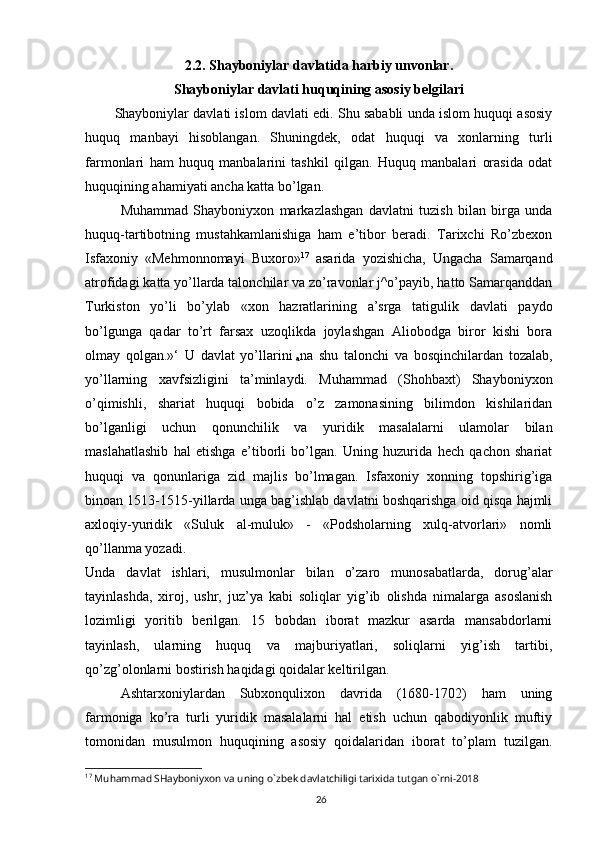 262.2. Shayboniylar davlatida harbiy unvonlar.
Shayboniylar davlati huquqining asosiy belgilari
        Shayboniylar davlati islom davlati edi. Shu sababli unda islom huquqi asosiy
huquq   manbayi   hisoblangan.   Shuningdek,   odat   huquqi   va   xonlarning   turli
farmonlari   ham   huquq   manbalarini   tashkil   qilgan.   Huquq   manbalari   orasida   odat
huquqining ahamiyati ancha katta bo’lgan.
Muhammad   Shayboniyxon   markazlashgan   davlatni   tuzish   bilan   birga   unda
huquq-tartibotning   mustahkamlanishiga   ham   e’tibor   beradi.   Tarixchi   Ro’zbexon
Isfaxoniy   «Mehmonnomayi   Buxoro» 17
  asarida   yozishicha,   Ungacha   Samarqand
atrofidagi katta yo’llarda talonchilar va zo’ravonlar j^o’payib, hatto Samarqanddan
Turkiston   yo’li   bo’ylab   «xon   hazratlarining   a’srga   tatigulik   davlati   paydo
bo’lgunga   qadar   to’rt   farsax   uzoqlikda   joylashgan   Aliobodga   biror   kishi   bora
olmay   qolgan.»‘   U   davlat   yo’llarini  
a na   shu   talonchi   va   bosqinchilardan   tozalab,
yo’llarning   xavfsizligini   ta’minlaydi.   Muhammad   (Shohbaxt)   Shayboniyxon
o’qimishli,   shariat   huquqi   bobida   o’z   zamonasining   bilimdon   kishilaridan
bo’lganligi   uchun   qonunchilik   va   yuridik   masalalarni   ulamolar   bilan
maslahatlashib   hal   etishga   e’tiborli   bo’lgan.   Uning   huzurida   hech   qachon   shariat
huquqi   va   qonunlariga   zid   majlis   bo’lmagan.   Isfaxoniy   xonning   topshirig’iga
binoan 1513-1515-yillarda unga bag’ishlab davlatni boshqarishga oid qisqa hajmli
axloqiy-yuridik   «Suluk   al-muluk»   -   «Podsholarning   xulq-atvorlari»   nomli
qo’llanma yozadi.
Unda   davlat   ishlari,   musulmonlar   bilan   o’zaro   munosabatlarda,   dorug’alar
tayinlashda,   xiroj,   ushr,   juz’ya   kabi   soliqlar   yig’ib   olishda   nimalarga   asoslanish
lozimligi   yoritib   berilgan.   15   bobdan   iborat   mazkur   asarda   mansabdorlarni
tayinlash,   ularning   huquq   va   majburiyatlari,   soliqlarni   yig’ish   tartibi,
qo’zg’olonlarni bostirish haqidagi qoidalar keltirilgan.
Ashtarxoniylardan   Subxonqulixon   davrida   (1680-1702)   ham   uning
farmoniga   ko’ra   turli   yuridik   masalalarni   hal   etish   uchun   qabodiyonlik   muftiy
tomonidan   musulmon   huquqining   asosiy   qoidalaridan   iborat   to’plam   tuzilgan.
17
 Muhammad SHayboniyxon va uning o`zbek davlatchiligi tarixida tutgan o`rni-2018