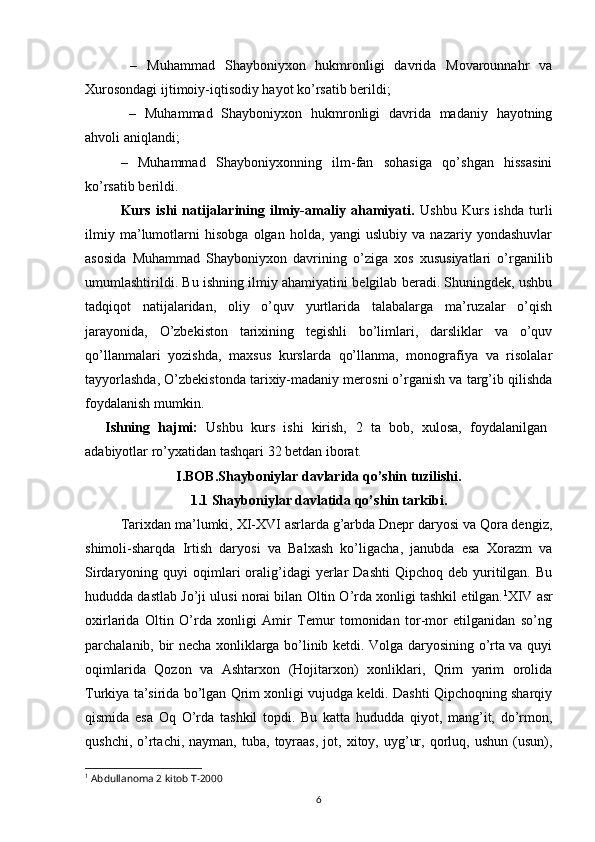 6  –   Muhammad   Shayboniyxon   hukmronligi   davrida   Movarounnahr   va
Xurosondagi ijtimoiy-iqtisodiy hayot ko’rsatib berildi;
  –   Muhammad   Shayboniyxon   hukmronligi   davrida   madaniy   hayotning
ahvoli aniqlandi; 
–   Muhammad   Shayboniyxonning   ilm-fan   sohasiga   qo’shgan   hissasini
ko’rsatib berildi. 
Kurs   ishi   natijalarining   ilmiy-amaliy   ahamiyati.   Ushbu   Kurs   ishda   turli
ilmiy   ma’lumotlarni   hisobga   olgan   holda,   yangi   uslubiy   va   nazariy   yondashuvlar
asosida   Muhammad   Shayboniyxon   davrining   o’ziga   xos   xususiyatlari   o’rganilib
umumlashtirildi. Bu ishning ilmiy ahamiyatini belgilab beradi. Shuningdek, ushbu
tadqiqot   natijalaridan,   oliy   o’quv   yurtlarida   talabalarga   ma’ruzalar   o’qish
jarayonida,   O’zbekiston   tarixining   tegishli   bo’limlari,   darsliklar   va   o’quv
qo’llanmalari   yozishda,   maxsus   kurslarda   qo’llanma,   monografiya   va   risolalar
tayyorlashda, O’zbekistonda tarixiy-madaniy merosni o’rganish va targ’ib qilishda
foydalanish mumkin.
Ishning   hajmi:   Ushbu   kurs   ishi   kirish,   2   ta   bob,   xulosa,   foydalanilgan
adabiyotlar ro’yxat idan tashqari  32  betdan  iborat.
I.BOB.Shayboniylar davlarida qo’shin tuzilishi.
1.1 Shayboniylar davlatida qo’shin tarkibi.
Tarixdan ma’lumki, XI-XVI asrlarda g’arbda Dnepr daryosi va Qora dengiz,
shimoli-sharqda   Irtish   daryosi   va   Balxash   ko’ligacha,   janubda   esa   Xorazm   va
Sirdaryoning  quyi   oqimlari  oralig’idagi  yerlar   Dashti  Qipchoq  deb   yuritilgan.  Bu
hududda dastlab Jo’ji ulusi norai bilan Oltin O’rda xonligi tashkil etilgan. 1
XIV asr
oxirlarida   Oltin   O’rda   xonligi   Amir   Temur   tomonidan   tor-mor   etilganidan   so’ng
parchalanib, bir necha xonliklarga bo’linib ketdi. Volga daryosining o’rta va quyi
oqimlarida   Qozon   va   Ashtarxon   (Hojitarxon)   xonliklari,   Qrim   yarim   orolida
Turkiya ta’sirida bo’lgan Qrim xonligi vujudga keldi. Dashti Qipchoqning sharqiy
qismida   esa   Oq   O’rda   tashkil   topdi.   Bu   katta   hududda   qiyot,   mang’it,   do’rmon,
qushchi,  o’rtachi,   nayman,  tuba,  toyraas,  jot,  xitoy,  uyg’ur,  qorluq,  ushun  (usun),
1
 Abdullanoma 2 kitob T-2000