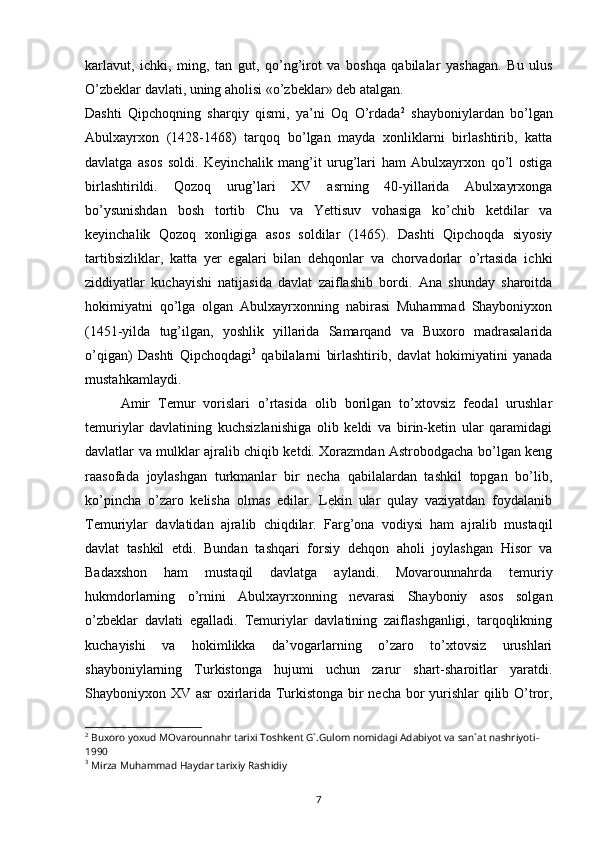 7karlavut,   ichki,   ming,   tan   gut,   qo’ng’irot   va   boshqa   qabilalar   yashagan.   Bu   ulus
O’zbeklar davlati, uning aholisi «o’zbeklar» deb atalgan.
Dashti   Qipchoqning   sharqiy   qismi,   ya’ni   Oq   O’rdada 2
  shayboniylardan   bo’lgan
Abulxayrxon   (1428-1468)   tarqoq   bo’lgan   mayda   xonliklarni   birlashtirib,   katta
davlatga   asos   soldi.   Keyinchalik   mang’it   urug’lari   ham   Abulxayrxon   qo’l   ostiga
birlashtirildi.   Qozoq   urug’lari   XV   asrning   40-yillarida   Abulxayrxonga
bo’ysunishdan   bosh   tortib   Chu   va   Yettisuv   vohasiga   ko’chib   ketdilar   va
keyinchalik   Qozoq   xonligiga   asos   soldilar   (1465).   Dashti   Qipchoqda   siyosiy
tartibsizliklar,   katta   yer   egalari   bilan   dehqonlar   va   chorvadorlar   o’rtasida   ichki
ziddiyatlar   kuchayishi   natijasida   davlat   zaiflashib   bordi.   Ana   shunday   sharoitda
hokimiyatni   qo’lga   olgan   Abulxayrxonning   nabirasi   Muhammad   Shayboniyxon
(1451-yilda   tug’ilgan,   yoshlik   yillarida   Samarqand   va   Buxoro   madrasalarida
o’qigan)   Dashti   Qipchoqdagi 3
  qabilalarni   birlashtirib,   davlat   hokimiyatini   yanada
mustahkamlaydi.
Amir   Temur   vorislari   o’rtasida   olib   borilgan   to’xtovsiz   feodal   urushlar
temuriylar   davlatining   kuchsizlanishiga   olib   keldi   va   birin-ketin   ular   qaramidagi
davlatlar va mulklar ajralib chiqib ketdi. Xorazmdan Astrobodgacha bo’lgan keng
raasofada   joylashgan   turkmanlar   bir   necha   qabilalardan   tashkil   topgan   bo’lib,
ko’pincha   o’zaro   kelisha   olmas   edilar.   Lekin   ular   qulay   vaziyatdan   foydalanib
Temuriylar   davlatidan   ajralib   chiqdilar.   Farg’ona   vodiysi   ham   ajralib   mustaqil
davlat   tashkil   etdi.   Bundan   tashqari   forsiy   dehqon   aholi   joylashgan   Hisor   va
Badaxshon   ham   mustaqil   davlatga   aylandi.   Movarounnahrda   temuriy
hukmdorlarning   o’rnini   Abulxayrxonning   nevarasi   Shayboniy   asos   solgan
o’zbeklar   davlati   egalladi.   Temuriylar   davlatining   zaiflashganligi,   tarqoqlikning
kuchayishi   va   hokimlikka   da’vogarlarning   o’zaro   to’xtovsiz   urushlari
shayboniylarning   Turkistonga   hujumi   uchun   zarur   shart-sharoitlar   yaratdi.
Shayboniyxon XV asr oxirlarida Turkistonga bir necha bor yurishlar qilib O’tror,
2
 Buxoro yoxud MOvarounnahr tarixi Toshkent G`.Gulom nomidagi Adabiyot va san`at nashriyoti-
1990
3
 Mirza Muhammad Haydar tarixiy Rashidiy 