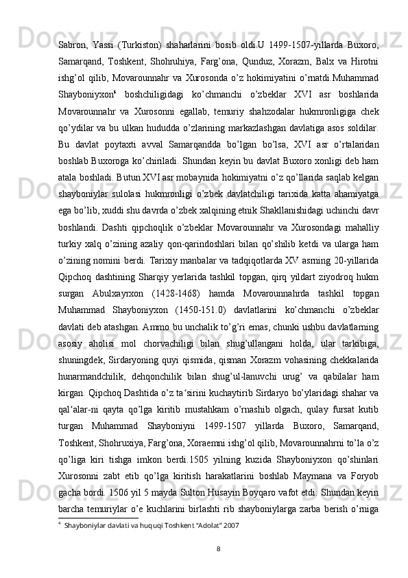 8Sabron,   Yassi   (Turkiston)   shaharlarini   bosib   oldi.U   1499-1507-yillarda   Buxoro,
Samarqand,   Toshkent,   Shohruhiya,   Farg’ona,   Qunduz,   Xorazm,   Balx   va   Hirotni
ishg’ol   qilib,   Movarounnahr   va   Xurosonda   o’z   hokimiyatini   o’rnatdi.Muhammad
Shayboniyxon 4
  boshchiligidagi   ko’chmanchi   o’zbeklar   XVI   asr   boshlarida
Movarounnahr   va   Xurosonni   egallab,   temuriy   shahzodalar   hukmronligiga   chek
qo’ydilar va bu ulkan hududda o’zlarining markazlashgan  davlatiga asos soldilar.
Bu   davlat   poytaxti   avval   Samarqandda   bo’lgan   bo’lsa,   XVI   asr   o’rtalaridan
boshlab Buxoroga ko’chiriladi. Shundan keyin bu davlat Buxoro xonligi deb ham
atala boshladi. Butun XVI asr mobaynida hokimiyatni o’z qo’llarida saqlab kelgan
shayboniylar   sulolasi   hukmronligi   o’zbek   davlatchiligi   tarixida   katta   ahamiyatga
ega bo’lib, xuddi shu davrda o’zbek xalqining etnik Shakllanishidagi uchinchi davr
boshlandi.   Dashti   qipchoqlik   o’zbeklar   Movarounnahr   va   Xurosondagi   mahalliy
turkiy   xalq   o’zining   azaliy   qon-qarindoshlari   bilan   qo’shilib   ketdi   va   ularga   ham
o’zining nomini berdi. Tarixiy manbalar va tadqiqotlarda XV asrning 20-yillarida
Qipchoq   dashtining   Sharqiy   yerlarida   tashkil   topgan,   qirq   yildart   ziyodroq   hukm
surgan   Abulxayrxon   (1428-1468)   hamda   Movarounnahrda   tashkil   topgan
Muhammad   Shayboniyxon   (1450-151.0)   davlatlarini   ko’chmanchi   o’zbeklar
davlati deb atashgan. Ammo bu unchalik to’g’ri emas, chunki ushbu davlatlarning
asosiy   aholisi   mol   chorvachiligi   bilan   shug’ullangani   holda,   ular   tarkibiga,
shuningdek,   Sirdaryoning  quyi   qismida,   qisman   Xorazm   vohasining   chekkalarida
hunarmandchilik,   dehqonchilik   bilan   shug’ul-lanuvchi   urug’   va   qabilalar   ham
kirgan.   Qipchoq Dashtida o’z ta sirini kuchaytirib Sirdaryo bo’ylaridagi shahar vaʻ
qal alar-ni   qayta   qo’lga   kiritib   mustahkam   o’rnashib   olgach,   qulay   fursat   kutib	
ʻ
turgan   Muhammad   Shayboniyni   1499-1507   yillarda   Buxoro,   Samarqand,
Toshkent, Shohruxiya, Farg’ona, Xoraemni ishg’ol qilib, Movarounnahrni to’la o’z
qo’liga   kiri   tishga   imkon   berdi.1505   yilning   kuzida   Shayboniyxon   qo’shinlari
Xurosonni   zabt   etib   qo’lga   kiritish   harakatlarini   boshlab   Maymana   va   Foryob
gacha bordi. 1506 yil 5 mayda Sulton Husayin Boyqaro vafot etdi. Shundan keyin
barcha  temuriylar   o’e  kuchlarini   birlashti   rib   shayboniylarga   zarba  berish   o’rniga
4
  Shayboniylar davlati va huquqi Toshkent “Adolat” 2007 