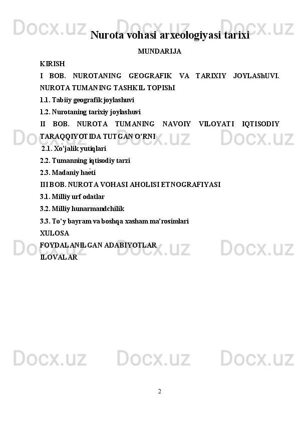 Nurota vohasi arxeologiyasi tarixi
MUNDARIJA
KIRISH
I   BOB.   NUROTANING   GEOGRAFIK   VA   TARIXIY   JOYLAShUVI.
NUROTA TUMANING TASHKIL TOPIShI 
1.1. Tabiiy geografik joylashuvi
1.2. Nurotaning tarixiy joylashuvi
II   BOB.   NUROTA   TUMANING   NAVOIY   VILOYATI   IQTISODIY
TARAQQIYOTIDA TUTGAN O’RNI 
  2.1. Xo’jalik yutiqlari
2.2. Tumanning iqtisodiy tarzi
2.3. Madaniy ha ѐ6 ti 
III BOB. NUROTA VOHASI AHOLISI ETNOGRAFIYASI
3.1. Milliy urf odatlar
3.2. Milliy hunarmandchilik
3.3. To’y bayram va boshqa xasham ma’rosimlari 
XULOSA
FOYDALANILGAN ADABI YO TLAR 
ILOVALAR
2  
  