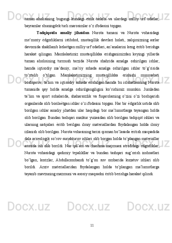 tuman   aholisining   bugungi   kundagi   etnik   tarkibi   va   ulardagi   milliy   urf   odatlar,
bayramlar shuningdek turli marosimlar o’z ifodasini topgan. 
Tadqiqotda   amaliy   jihatdan   Nurota   tumani   va   Nurota   vohasidagi
me’moriy   ѐ' dgorliklarni   istibdod,   mustaqillik   davrlari   holati,   xalqimizning   asrlar
davomida shakllanib kela ѐ	
' tgan milliy urf odatlari, an’analarini keng  ѐ	' ritib berishga
harakat   qilingan.   Mamlakatimiz   mustaqillikka   erishganimizdan   keyingi   yillarda
tuman   aholisining   turmush   tarzida   Nurota   shahrida   amalga   oshirilgan   ishlar,
hamda   iqtisodiy   ma’daniy,   ma’riy   sohada   amalga   oshirilgan   ishlar   to’g’risida
to’xtalib   o’tilgan.   Mamlakatimizning   mustaqillikka   erishishi   munosabati
boshqaruv, ta’lim va iqtisodiy sohada erishilgan hamda bu islohatlarining Nurota
tumanida   qay   holda   amalga   oshirilgangiligini   ko’rishimiz   mumkin.   Jumladan
ta’lim   va   sport   sohalarida,   shaharsozlik   va   fuqarolarning   o’zini   o’zi   boshqarish
organlarida olib borila ѐ	
' tgan ishlar o’z ifodasini topgan. Har bir  ѐ	' dgorlik ustida olib
borilgan   ishlar   amaliy   jihatdan   ular   haqidagi   bor   ma’lumotlarga   tayangan   holda
olib borilgan. Bundan tashqari mazkur yuzasidan olib borilgan tadqiqot ishlari va
ularning   natijalari   ѐ	
' ritib   berilgan   ilmiy   materiallardan   foydalangan   holda   ilmiy
izlanish olib borilgan. Nurota vohasining tarixi qisman bo’lasada  ѐ	
' ritish maqsadida
dala arxeologik so’rov-surishturuv ishlari olib borgan holda to’plangan materiallar
asosida   ish   olib   borildi.   Nur   qal’asi   va   chashma   majmuasi   atrofidagi   ѐ	
' dgorliklar,
Nurota   vohasidagi   qadimiy   tepalikllar   va   bundan   tashqari   sug’orish   inshoatlari
bo’lgan,   korizlar,   Abdullaxonbandi   to’g’on   suv   ombarida   kuzatuv   ishlari   olib
borildi.   Arxiv   materiallaridan   foydalangan   holda   to’plangan   ma’lumotlarga
tayanib mavzuning mazmuni va asosiy maqsadni  ѐ	
' ritib berishga harakat qilindi. 
 
11  
  