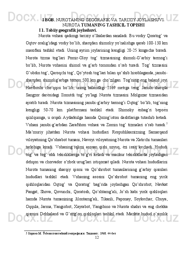 I BOB.  NUROTANING GEOGRAFIK VA TARIXIY JOYLASHUVI.
NUROTA  TUMANING TASHKIL TOPISHI 
I 1. Tabiiy geografik joylashuvi. 
Nurota vohasi qadimgi tarixiy o’lkalardan sanaladi. Bu vodiy Qoratog’ va
Oqtov oralig’idagi vodiy bo’lib, sharqdan shimoliy yo’nalishga qarab 100-130 km
masofani   tashkil   etadi.   Uning   ayrim   joylarining   kengligi   20-25   kmgacha   boradi.
Nurota   tizma   tog’lari   Pomir-Oloy   tog’   tizmasining   shimoli-G’arbiy   tarmog’i
bo’lib,   Nurota   vohasini   shimol   va   g’arb   tomondan   o’rab   turadi.   Tog’   tizmasini
G’ubdin tog’, Qaroqchi tog’, Qo’ytosh tog’lari bilan qo’shib hisoblaganda, janubi-
sharqdan   shimolig’arbga   tomon  500   km.ga  cho’zilgan.   Tog’ning  eng   baland   joyi
Ha ѐ' tboshi   cho’qqisi   bo’lib,   uning   balandligi   2169   metrga   teng.   Janubi-sharqda
Sangzor   dar ѐ	
' sidagi   Ilonutdi   tog’   yo’lagi   Nurota   tizmasini   Molguzar   tizmasidan
ajratib turadi. Nurota tizmasining janubi-g’arbiy tarmog’i Oqtog’ bo’lib, tog’ning
kengligi   50-70   km.   platformani   tashkil   etadi.   Shimoliy   ѐ	
' nbag’ri   bepo ѐ	' n
qizilqumga,   u   orqali   Aydarkulga   hamda   Qozog’iston   dashtlariga   tutashib   ketadi.
Vohani   janubi-g’arbdan   Zarafshon   vohasi   va   Zomin   tog’   tizmalari   o’rab   turadi. 5
Ma’muriy   jihatdan   Nurota   vohasi   hududlari   Respublikamizning   Samarqand
viloyatining Qo’shrabot tumani, Navoyi viloyatining Nurota va Xatirchi tumanlari
tarkibiga   kiradi.   Vohaning   iqlimi   asosan   qishi   sovuq,   ѐ	
' zi   issiq   kechadi.   Hududi
tog’   va   tog’   oldi   tekisliklariga   to’g’ri   keladi   va   mazkur   tekisliklarda   joylashgan
dehqon va chorvador o’zbek urug’lari istiqomat qiladi. Nurota vohasi hududlarini
Nurota   tumaning   sharqiy   qismi   va   Qo’shrobot   tumanlarining   g’arbiy   qismlari
hududlari   tashkil   etadi.   Vohaning   asosini   Qo’shrobot   tumaning   eng   yirik
qishloqlaridan   Oqtog’   va   Qoratog’   bag’rida   joylashgan   Qo’shrobot,   Navkat
Pangat,   Shova,   Qovunchi,   Qoratosh,   Qo’shtamg’ali,   Jo’sh   kabi   yirik   qishloqlari
hamda   Nurota   tumanining   Jilontamg’ali,   Tikanli,   Paponay,   Soykechar,   Chuya,
Oqqula, Jarma, Yangiobot, Xayrabot, Yangibino va Nurota shahri  va eng chekka
qismini Dehbaland va G’ozg’on qishloqlari tashkil  etadi. Mazkur  hudud o’simlik
5  Кори	
ѐв М. Ўзб	ѐкистон табиий г	ѐографияси. Тошк	ѐнт.: 1968. 44-б	ѐт  
12  
  