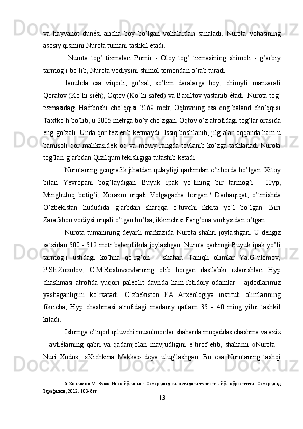 va   hayvanot   dun ѐ' si   ancha   boy   bo’lgan   vohalardan   sanaladi.   Nurota   vohasining
asosiy qismini Nurota tumani tashkil etadi. 
  Nurota   tog’   tizmalari   Pomir   -   Oloy   tog’   tizmasining   shimoli   -   g’arbiy
tarmog’i bo’lib, Nurota vodiysini shimol tomondan o’rab turadi. 
Janubda   esa   viqorli,   go’zal,   so’lim   daralarga   boy,   chiroyli   manzarali
Qoratov (Ko’hi si ѐ
' h), Oqtov (Ko’hi safed) va Baxiltov yastanib  ѐ	' tadi. Nurota tog’
tizmasidagi   Ha ѐ	
' tboshi   cho’qqisi   2169   metr,   Oqtovning   esa   eng   baland   cho’qqisi
Taxtko’h bo’lib, u 2005 metrga bo’y cho’zgan. Oqtov o’z atrofidagi tog’lar orasida
eng go’zali. Unda qor tez erib ketmaydi. Issiq boshlanib, jilg’alar oqqanda ham u
bamisoli   qor   malikasidek   oq   va   moviy   rangda   tovlanib   ko’zga   tashlanadi   Nurota
tog’lari g’arbdan Qizilqum tekisligiga tutashib ketadi. 
Nurotaning geografik jihatdan qulayligi qadimdan e’tiborda bo’lgan. Xitoy
bilan   Yevropani   bog’laydigan   Buyuk   ipak   yo’lining   bir   tarmog’i   -   Hyp,
Mingbuloq   botig’i,   Xorazm   orqali   Volgagacha   borgan. 6
  Darhaqiqat,   o’tmishda
O’zbekistan   hududida   g’arbdan   sharqqa   o’tuvchi   ikkita   yo’l   bo’lgan.   Biri
Zarafshon vodiysi orqali o’tgan bo’lsa, ikkinchisi Farg’ona vodiysidan o’tgan. 
Nurota  tumanining deyarli   markazida  Nurota shahri  joylashgan.  U  dengiz
satxidan 500 - 512 metr balandlikda joylashgan. Nurota qadimgi Buyuk ipak yo’li
tarmog’i   ustidagi   ko’hna   qo’rg’on   –   shahar.   Taniqli   olimlar   Ya.G’ulomov,
P.Sh.Zoxidov,   O.M.Rostovsevlarning   olib   borgan   dastlabki   izlanishlari   Hyp
chashmasi   atrofida   yuqori   paleolit   davrida   ham   ibtidoiy   odamlar   –   ajdodlarimiz
yashaganligini   ko’rsatadi.   O’zbekiston   FA   Arxeologiya   instituti   olimlarining
fikricha,   Hyp   chashmasi   atrofidagi   madaniy   qatlam   35   -   40   ming   yilni   tashkil
kiladi. 
Islomga e’tiqod qiluvchi musulmonlar shaharda muqaddas chashma va aziz
–   avli ѐ	
' larning   qabri   va   qadamjolari   mavjudligini   e’tirof   etib,   shaharni   «Nurota   -
Nuri   Xudo»,   «Kichkina   Makka»   deya   ulug’lashgan.   Bu   esa   Nurotaning   tashqi
6  Хошимов М. Буюк Ипак йўлининг Самарқанд вилоятидаги туристик йўл кўрсатгичи. Самарқанд.:
Зарафшон, 2012. 103-б	
ѐт 
13  
  