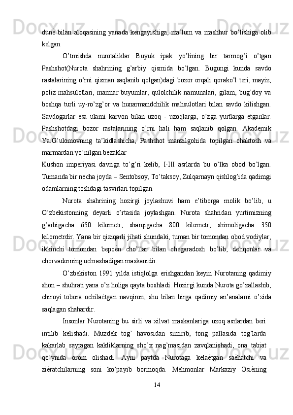 dun ѐ'   bilan   aloqasining   yanada   kengayishiga,   ma’lum   va   mashhur   bo’lishiga   olib
kelgan. 
O’tmishda   nurotaliklar   Buyuk   ipak   yo’lining   bir   tarmog’i   o’tgan
Pashshot(Nurota   shahrining   g’arbiy   qismida   bo’lgan.   Bugungi   kunda   savdo
rastalarining o’rni qisman saqlanib qolgan)dagi bozor  orqali qorako’l  teri, mayiz,
poliz   mahsulotlari,   marmar   buyumlar,   qulolchilik   namunalari,   gilam,   bug’doy   va
boshqa   turli   uy-ro’zg’or   va   hunarmandchilik   mahsulotlari   bilan   savdo   kilishgan.
Savdogarlar   esa   ularni   karvon   bilan   uzoq   -   uzoqlarga,   o’zga   yurtlarga   etganlar.
Pashshotdagi   bozor   rastalarining   o’rni   hali   ham   saqlanib   qolgan.   Akademik
Ya.G’ulomovning   ta’kidlashicha,   Pashshot   manzilgohida   topilgan   ohaktosh   va
marmardan yo’nilgan bezaklar 
Kushon   imperiyasi   davriga   to’g’ri   kelib,   I-III   asrlarda   bu   o’lka   obod   bo’lgan.
Tumanda bir necha joyda – Sentobsoy, To’taksoy, Zulqarnayn qishlog’ida qadimgi
odamlarning toshdagi tasvirlari topilgan. 
Nurota   shahrining   hozirgi   joylashuvi   ham   e’tiborga   molik   bo’lib,   u
O’zbekistonning   deyarli   o’rtasida   joylashgan.   Nurota   shahridan   yurtimizning
g’arbigacha   650   kilometr,   sharqigacha   800   kilometr,   shimoligacha   350
kilometrdir. Yana bir qiziqarli jihati shundaki, tuman bir tomondan obod vodiylar,
ikkinchi   tomondan   bepo ѐ	
' n   cho’llar   bilan   chegaradosh   bo’lib,   dehqonlar   va
chorvadorning uchrashadigan maskanidir. 
O’zbekiston   1991   yilda   istiqlolga   erishgandan   keyin   Nurotaning   qadimiy
shon – shuhrati yana o’z holiga qayta boshladi. Hozirgi kunda Nurota go’zallashib,
chiroyi   tobora   ochila ѐ	
' tgan   navqiron,   shu   bilan   birga   qadimiy   an’analarni   o’zida
saqlagan shahardir. 
Insonlar   Nurotaning   bu   sirli   va   xilvat   maskanlariga   uzoq   asrlardan   beri
intilib   kelishadi.   Muzdek   tog’   havosidan   simirib,   tong   pallasida   tog’larda
kakarlab   sayragan   kakliklarning   sho’x   nag’masidan   zavqlanishadi,   ona   tabiat
qo’ynida   orom   olishadi.   Ayni   paytda   Nurotaga   kela ѐ	
' tgan   sa ѐ	' hatchi   va
zi ѐ	
' ratchilarning   soni   ko’payib   bormoqda.   Mehmonlar   Markaziy   Osi ѐ	' ning
14  
  