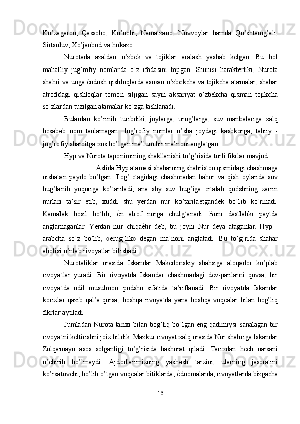 Ko’zagaron,   Qassobo,   Ko’nchi,   Namatzano,   Novvoylar   hamda   Qo’shtamg’ali,
Sirtsuluv, Xo’jaobod va hokazo. 
Nurotada   azaldan   o’zbek   va   tojiklar   aralash   yashab   kelgan.   Bu   hol
mahalliy   jug’rofiy   nomlarda   o’z   ifodasini   topgan.   Shunisi   harakterliki,   Nurota
shahri va unga  ѐ' ndosh qishloqlarda asosan o’zbekcha va tojikcha atamalar, shahar
atrofidagi   qishloqlar   tomon   siljigan   sayin   aksariyat   o’zbekcha   qisman   tojikcha
so’zlardan tuzilgan atamalar ko’zga tashlanadi. 
Bulardan   ko’rinib   turibdiki,   joylarga,   urug’larga,   suv   manbalariga   xalq
besabab   nom   tanlamagan.   Jug’rofiy   nomlar   o’sha   joydagi   kasbkorga,   tabiiy   -
jug’rofiy sharoitga xos bo’lgan ma’lum bir ma’noni anglatgan. 
Hyp va Nurota taponimining shakllanishi to’g’risida turli fikrlar mavjud. 
Aslida Hyp atamasi shaharning shahriston qismidagi chashmaga 
nisbatan   paydo   bo’lgan.   Tog’   etagidagi   chashmadan   bahor   va   qish   oylarida   suv
bug’lanib   yuqoriga   ko’tariladi,   ana   shy   suv   bug’iga   ertalab   qu ѐ	
' shning   zarrin
nurlari   ta’sir   etib,   xuddi   shu   yerdan   nur   ko’tarila ѐ	
' tgandek   bo’lib   ko’rinadi.
Kamalak   hosil   bo’lib,   ѐ	
' n   atrof   nurga   chulg’anadi.   Buni   dastlabki   paytda
anglamaganlar.   Yerdan   nur   chiqa ѐ	
' tir   deb,   bu   joyni   Nur   deya   ataganlar.   Hyp   -
arabcha   so’z   bo’lib,   « ѐ	
' rug’lik»   degan   ma’noni   anglatadi.   Bu   to’g’rida   shahar
aholisi o’nlab rivoyatlar bilishadi. 
Nurotaliklar   orasida   Iskandar   Makedonskiy   shahsiga   aloqador   ko’plab
rivoyatlar   yuradi.   Bir   rivoyatda   Iskandar   chashmadagi   dev-parilarni   quvsa,   bir
rivoyatda   odil   musulmon   podsho   sifatida   ta’riflanadi.   Bir   rivoyatda   Iskandar
korizlar   qazib   qal’a   qursa,   boshqa   rivoyatda   yana   boshqa   voqealar   bilan   bog’liq
fikrlar aytiladi. 
Jumladan  Nurota tarixi  bilan  bog’liq  bo’lgan  eng qadimiysi  sanalagan   bir
rivoyatni keltirishni joiz bildik. Mazkur rivoyat xalq orasida Nur shahriga Iskandar
Zulqarnayn   asos   solganligi   to’g’risida   bashorat   qiladi.   Tarixdan   hech   narsani
o’chirib   bo’lmaydi.   Ajdodlarimizning   yashash   tarzini,   ularning   jasoratini
ko’rsatuvchi, bo’lib o’tgan voqealar bitiklarda,  ѐ	
' dnomalarda, rivoyatlarda bizgacha
16
