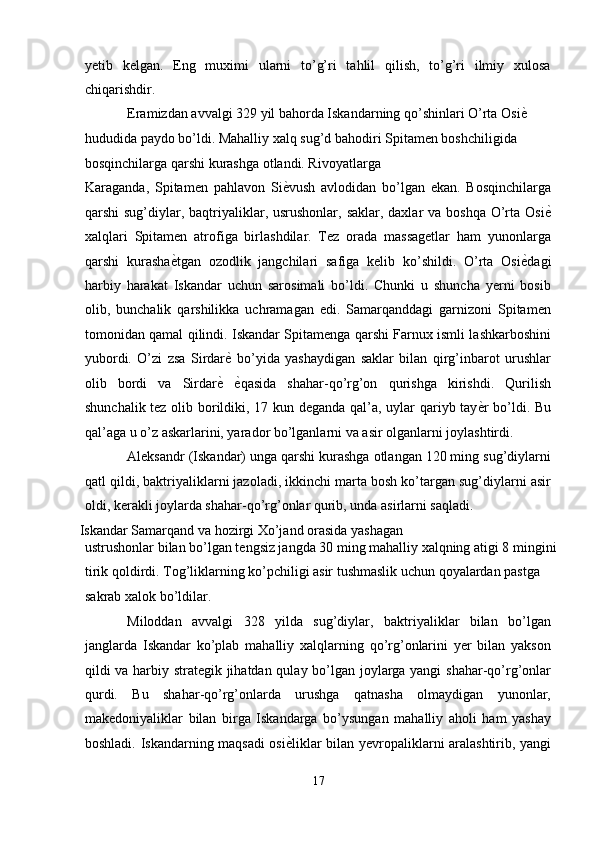 yetib   kelgan.   Eng   muximi   ularni   to’g’ri   tahlil   qilish,   to’g’ri   ilmiy   xulosa
chiqarishdir. 
Eramizdan avvalgi 329 yil bahorda Iskandarning qo’shinlari O’rta Osi ѐ'  
hududida paydo bo’ldi. Mahalliy xalq sug’d bahodiri Spitamen boshchiligida 
bosqinchilarga qarshi kurashga otlandi. Rivoyatlarga 
Karaganda,   Spitamen   pahlavon   Si ѐ	
' vush   avlodidan   bo’lgan   ekan.   Bosqinchilarga
qarshi  sug’diylar, baqtriyaliklar, usrushonlar, saklar, daxlar  va boshqa  O’rta Osi ѐ	
'
xalqlari   Spitamen   atrofiga   birlashdilar.   Tez   orada   massagetlar   ham   yunonlarga
qarshi   kurasha ѐ	
' tgan   ozodlik   jangchilari   safiga   kelib   ko’shildi.   O’rta   Osi ѐ	' dagi
harbiy   harakat   Iskandar   uchun   sarosimali   bo’ldi.   Chunki   u   shuncha   yerni   bosib
olib,   bunchalik   qarshilikka   uchramagan   edi.   Samarqanddagi   garnizoni   Spitamen
tomonidan qamal qilindi. Iskandar Spitamenga qarshi Farnux ismli lashkarboshini
yubordi.   O’zi   zsa   Sirdar ѐ	
'   bo’yida   yashaydigan   saklar   bilan   qirg’inbarot   urushlar
olib   bordi   va   Sirdar ѐ
'   ѐ	' qasida   shahar-qo’rg’on   qurishga   kirishdi.   Qurilish
shunchalik tez olib borildiki, 17 kun deganda qal’a, uylar qariyb tay ѐ	
' r bo’ldi. Bu
qal’aga u o’z askarlarini, yarador bo’lganlarni va asir olganlarni joylashtirdi. 
Aleksandr (Iskandar) unga qarshi kurashga otlangan 120 ming sug’diylarni
qatl qildi, baktriyaliklarni jazoladi, ikkinchi marta bosh ko’targan sug’diylarni asir
oldi, kerakli joylarda shahar-qo’rg’onlar qurib, unda asirlarni saqladi. 
Iskandar Samarqand va hozirgi Xo’jand orasida yashagan 
ustrushonlar bilan bo’lgan tengsiz jangda 30 ming mahalliy xalqning atigi 8 mingini
tirik qoldirdi. Tog’liklarning ko’pchiligi asir tushmaslik uchun qoyalardan pastga 
sakrab xalok bo’ldilar. 
Miloddan   avvalgi   328   yilda   sug’diylar,   baktriyaliklar   bilan   bo’lgan
janglarda   Iskandar   ko’plab   mahalliy   xalqlarning   qo’rg’onlarini   yer   bilan   yakson
qildi va harbiy strategik jihatdan qulay bo’lgan joylarga yangi shahar-qo’rg’onlar
qurdi.   Bu   shahar-qo’rg’onlarda   urushga   qatnasha   olmaydigan   yunonlar,
makedoniyaliklar   bilan   birga   Iskandarga   bo’ysungan   mahalliy   aholi   ham   yashay
boshladi. Iskandarning maqsadi osi ѐ	
' liklar bilan yevropaliklarni aralashtirib, yangi
17