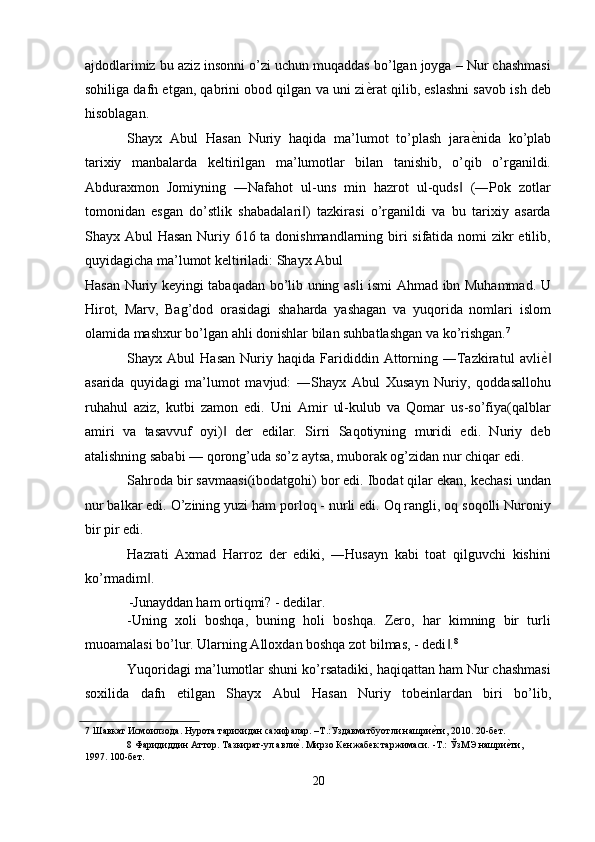 ajdodlarimiz bu aziz insonni o’zi uchun muqaddas bo’lgan joyga – Nur chashmasi
sohiliga dafn etgan, qabrini obod qilgan va uni zi ѐ' rat qilib, eslashni savob ish deb
hisoblagan. 
Shayx   Abul   Hasan   Nuriy   haqida   ma’lumot   to’plash   jara ѐ	
' nida   ko’plab
tarixiy   manbalarda   keltirilgan   ma’lumotlar   bilan   tanishib,   o’qib   o’rganildi.
Abduraxmon   Jomiyning   ―Nafahot   ul-uns   min   hazrot   ul-quds   (―Pok   zotlar	
‖
tomonidan   esgan   do’stlik   shabadalari )   tazkirasi   o’rganildi   va   bu   tarixiy   asarda	
‖
Shayx Abul Hasan Nuriy 616 ta donishmandlarning biri sifatida nomi zikr etilib,
quyidagicha ma’lumot keltiriladi: Shayx Abul 
Hasan Nuriy keyingi tabaqadan bo’lib uning asli ismi Ahmad ibn Muhammad. U
Hirot,   Marv,   Bag’dod   orasidagi   shaharda   yashagan   va   yuqorida   nomlari   islom
olamida mashxur bo’lgan ahli donishlar bilan suhbatlashgan va ko’rishgan. 7
 
Shayx  Abul   Hasan   Nuriy  haqida   Farididdin   Attorning   ―Tazkiratul   avli ѐ	
' ‖
asarida   quyidagi   ma’lumot   mavjud:   ―Shayx   Abul   Xusayn   Nuriy,   qoddasallohu
ruhahul   aziz,   kutbi   zamon   edi.   Uni   Amir   ul-kulub   va   Qomar   us-so’fiya(qalblar
amiri   va   tasavvuf   oyi)   der   edilar.   Sirri   Saqotiyning   muridi   edi.   Nuriy   deb	
‖
atalishning sababi — qorong’uda so’z aytsa, muborak og’zidan nur chiqar edi. 
Sahroda bir savmaasi(ibodatgohi) bor edi. Ibodat qilar ekan, kechasi undan
nur balkar edi. O’zining yuzi ham porloq - nurli edi. Oq rangli, oq soqolli Nuroniy
bir pir edi. 
Hazrati   Axmad   Harroz   der   ediki,   ―Husayn   kabi   toat   qilguvchi   kishini
ko’rmadim . 	
‖
-Junayddan ham ortiqmi? - dedilar. 
-Uning   xoli   boshqa,   buning   holi   boshqa.   Zero,   har   kimning   bir   turli
muoamalasi bo’lur. Ularning Alloxdan boshqa zot bilmas, - dedi .	
‖ 8
 
Yuqoridagi ma’lumotlar shuni ko’rsatadiki, haqiqattan ham Nur chashmasi
soxilida   dafn   etilgan   Shayx   Abul   Hasan   Nuriy   tobeinlardan   biri   bo’lib,
7  Шавкат Исмоилзода. Нурота тарихидан сахифалар. –Т.:Уздавматбуотли нашри	
ѐ'ти, 2010. 20-б	ѐт.   
8  Фаридиддин Аттор. Тазкират-ул авли	
ѐ'. Мирзо К	ѐнжаб	ѐк таржимаси. -Т.: ЎзМЭ нашри	ѐ'ти, 
1997. 100-б	
ѐт . 
 
20  
  
