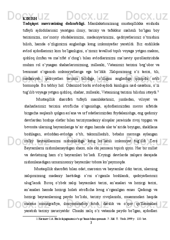 KIRISH
Tadqiqot   mavzusining   dolzarbligi.   Mamlakatimizning   mustaqillikka   erishishi
tufayli   ajdodolarimiz   yaratgan   ilmiy,   tarixiy   va   tafakkur   mahsuli   bo’lgan   boy
tariximizni,   me’moriy   obidalarimizni,   madaniyatimizni,   qadriyatlarimiz   o’tmishini
bilish,   hamda   o’zligimizni   anglashga   keng   imkoniyatlar   yaratildi.   Biz   endilikda
avlod ajdodlarimiz kim  bo’lganligini, o’zimiz tavallud topib voyaga yetgan makon,
qishloq   ilmfan   va   ma’rifat   o’chog’i   bilan   avlodlarimizni   ma’naviy   qurollantirishda
muhim   rol   o’ynagan   shaharlarimizning,   xullasiki,   Vatanimiz   tarixini   beg’ubor   va
beminnat   o’rganish   imkoniyatlariga   ega   bo’ldik.   Xalqimizning   o’z   tarixi,   tili,
madaniyati,   qadriyatlari   tarixini   bilishga,   o’zligini   anglashga   qiziqishi   ortib
bormoqda. Bu tabbiy hol. Odamzod borki avlod-ajdodi kimligini nasl-nasabini, o’zi
tug’ilib voyaga yetgan qishloq, shahar, xullasiki, Vatanining tarixini bilishni istaydi. 1
Mustaqillik   sharofati   tufayli   mamlakatimiz,   jumladan,   viloyat   va
shaharlarimiz   tarixini   atroflicha   o’rganishga,   ajdodlarimizdan   meros   sifatida
bizgacha saqlanib qolgan an’ana va urf odatlarimizdan foydalanishga, eng qadimiy
davrlardan  boshqa  elatlar   bilan  tarixiymadaniy   aloqalar  jara ѐ' nida  rivoj  topgan  va
bevosita ularning bayramlariga ta’sir etgan hamda ular ta’sirida boyigan, shakllana
boshlagan,   avloddan-avlodga   o’tib,   takomillashib,   bebaho   merosga   aylangan
milliy   bayramlamizni   nishonlashga   keng   ko’lamli   imkoniyat   tug’ildi.   Zero
Bayramlarni nishonlamaydigan shaxs, oila  ѐ	
' ki jamoani topish qiyin. Har bir millat
va   davlatning   ham   o’z   bayramlari   bo’ladi.   Keyingi   davrlarda   xalqaro   darajada
nishonlanadigan umuminsoniy bayramlar tobora ko’paymoqda. 
Mustaqillik sharofati bilan odat, marosim va bayramlar ildiz tarixi, ularning
xalqimizning   madaniy   ha ѐ	
' tidagi   o’rni   o’rganila   boshlandi,   qadriyatlarimiz
ulug’landi.   Biroq   o’zbek   xalqi   bayramlari   tarixi,   an’analari   va   hozirgi   tarixi,
an’analari   hamda   hozirgi   holati   atroflicha   keng   o’rganilgan   emas.   Qadimgi   va
hozirgi   bayramlarning   paydo   bo’lishi,   tarixiy   rivojlanishi,   muammolari   haqida
maxsus   monografiya,   ilmiyommabop   kitob,   darslik   va   o’quv   qo’llanmalari
yaratish   tarixiy   zaruriyatdir.   Chunki   xalq   o’z   vatanida   paydo   bo’lgan,   ajdodlari
1  Karimov I.A. Biz kelajagimizni o’z qo’limiz bilan quramiz.  7- Jild. T.: Yosh.1999 y.  132- bet. 
3  
  