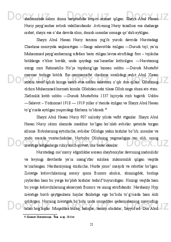 shahrimizda   islom   dinini   tarqatishda   beqi ѐ' s   xizmat   qilgan.   Shayx   Abul   Hasan
Nuriy   payg’ambar   avlodi   vakillaridandir.   Avli ѐ	
' ning   Nuriy   taxallusi   esa   shaharga
nisbat, shayx esa o’sha davrda olim, donish insonlar nomiga qo’shib aytilgan. 
Shayx   Abul   Hasan   Nuriy   tarixini   yig’ib   yurish   davrida   Nurotadagi
Chashma   muzeyida   saqlani ѐ	
' tgan   ―Sangi   salavot da  	‖ ѐ	' zilgan   ―Durudi   toj ,   ya’ni	‖
Muhammad payg’ambarning sifatlari ba ѐ	
' n etilgan lavxa atrofidagi fors – tojikcha
bitiklarga   e’tibor   berdik,   unda   quydagi   ma’lumotlar   keltirilgan.   ―Nurotaning
oxirgi   miri   Rahmatillo   Ho’ja   topshirig’iga   binoan   ushbu   ―Durudi   Mustafo	
‖
marmar   toshiga   bitildi.   Bu   zamzamsifat   chashma   soxilidagi   avli ѐ	
'   Abul   Xasan
xokini   tavof   qilish   kimga   nasib   etsa   ushbu   salavotni   o’qib   duo   qilsin.   Ollohning
elchisi Muhammad hurmati kimiki Ollohdan neki tilasa Olloh unga shuni ato etsin.
Xatlonlik   kotib   ushbu   ―Durudi   Mustafo ni   1337   hijriyda  	
‖ ѐ	' zib   tugatdi.   Ushbu
―Salavot – Yodnoma  1918 — 1919 yillar o’rtasida 	
‖ ѐ	' zilgan va Shayx Abul Hasan
to’g’risida aytilgan yuqoridagi fikrlarni to’ldiradi.   9
 
Shayx   Abul   Hasan   Nuriy   907   milodiy   yilida   vafot   etganlar.   Shayx   Abul
Hasan   Nuriy   islom   olamida   mashhur   bo’lgan   ko’nlab   avli ѐ	
' lar   qatorida   turgan
alloma. Bobolarning aytishicha, avli ѐ	
' lar Ollohga yakin kishilar bo’lib, insonlar va
xudo   orasida   vositachidirlar.   Nurbobo   Ollohning   yagonaligini   tan   olib,   uning
zi ѐ	
' ratiga kelganlarga ruhiy kuch quvvat, nur berar ekanlar. 
Nurotadagi me’moriy  ѐ	
' dgorliklar asosan shayboniylar davrining mahsulidir
va   keyingi   davrlarda   ya’ni   mang’itlar   sulolasi   xukmronlik   qilgan   vaqtda
ta’mirlangan.   Narshaxiyning   ѐ
' zishicha,   Nurda   jome’   masjidi   va   rabotlar   bo’lgan.
Zi ѐ	
' ratga   keluvchilarning   asosiy   qismi   Buxoro   aholisi,   shuningdek,   boshqa
joylardan ham bu yerga ko’plab kishilar tashrif buyurishgan. Hozirgi vaqtda ham
bu yerga keluvchilarning aksariyati Buxoro va uning atrofidandir. Narshaxiy Hyp
zi ѐ
' ratiga   borib   qaytganlarni   hojilar   fazilatiga   ega   bo’lishi   to’g’risida   ham   ѐ	' zib
qoldirgan.  Nurning  zi ѐ	
' ratgoh  bo’lishi  unda  muqaddas  qadamjolarning  mavjudligi
bilan bog’liqdir. Muqaddas buloq, baliqlar, tarixiy obidalar, Sayyid ad- Din Abul
9  Шавкат Исмоилзода. Ўша  асар. 20-б	
ѐт.   
 
21  
  
