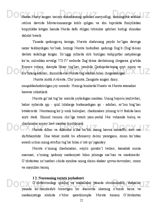 Hasan   Nuriy   singari   tarixiy   shaxslarning   qabrlari   mavjudligi,   shuningdek   arablar
istilosi   davrida   Movarounnaxrga   kelib   qolgan   va   shu   tuprokda   foniylikdan
boqiylikka   ketgan   hamda   Nurda   dafn   etilgan   tobeinlar   qabrlari   borligi   shundan
dalolat beradi. 
Yanada   qadimgiroq   tarixga,   Nurota   shahrining   paydo   bo’lgan   davriga
nazar   tashlaydigan   bo’lsak,   hozirgi   Nurota   hududlari   qadimgi   Sug’d   (Sug’di ѐ' na)
davlati   tarkibiga   kirgan.   So’nggi   yillarda   olib   borilgan   tadqiqotlar   natijalariga
ko’ra,   miloddan   avvalgi   VII-IV   asrlarda   Sug’di ѐ	
' na   davlatining   chegarasi   g’arbda
Buxoro   vohasi,   sharqda   Hisor   tog’lari,   janubda   Qashqadar ѐ	
' ning   quyi   oqimi   va
Ko’hitang adirlari, shimolda esa Nurota tog’adirlari bilan chegaralangan. 
 Nurota xuddi Avli ѐ	
' ota, Cho’ponota, Zangiota singari diniy, 
muqaddaslashtirilgan joy nomidir. Hozirgi kunlarda Nurato va Nurota atamalari 
baravar ishlatiladi. 
Nurota go’zal tog’lar orasida joylashgan maskan. Uning bepo ѐ	
' n yaylovlari,
bahor   oylarida   qip   -   qizil   lolalarga   burkanadigan   qir   -   adirlari,   so’lim   bog’lari
betakrordir. Nurotaning ko’p sonli buloqlari, chashmalari yilning to’rt faslida ham
sizib   ѐ	
' tadi.   Shimol   tomoni   cho’lga   tutash   yam-yashil   Nur   vohasida   buloq   va
chashmalar asosiy ha ѐ	
' t manbai hisoblanadi. 
Nurota   dilbar   va   dilkusho   o’lka   bo’lib,   uning   havosi   musaffo,   suvi   esa
shifobaxshdir.   Ona   tabiat   xuddi   bu   afsonaviy   di ѐ	
' rni   yaratganu,   ѐ	' mon   ko’zdan
asrash uchun uning atrofini tog’lar bilan o’rab qo’yganday. 
Nurota   o’zining   chashmalari,   serjilo   qorako’l   terilari,   kamalak   nusxa
marmari,   o’zining   qadimiy   madaniyati   bilan   jahonga   ma’lum   va   mashxurdir.
O’zbekistan ne’matlari ichida ayniksa uning shirin-shakar qovun-tarvuzlari, uzum
va mayizlari tansiq. 
 
I 2. Nurotaning tarixiy joylashuvi 
O’zbekistondagi   qishloq   va   mahallalar   yanada   obodonlashib,   shaharlar
yanada   ko’rkamlashib   bora ѐ	
' tgan   bir   sharoitda   ularning   o’tmish   tarixi   va
madaniyatiga   alohida   e’tibor   qaratilmoqda.   Nurota   tumani   O’zbekistan
22