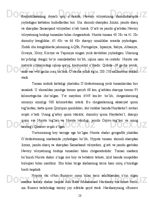 Respublikasining   deyarli   qoq   o’rtasida,   Navoiy   viloyatining   shimolisharqida
joylashgan   kattakon   hududlardan   biri.   Uni   shimoli-sharqdan   Jizzax,   janubi-sharq
va sharqdan Samarqand viloyatlari o’rab turadi. G’arb va janubi-g’arbdan Navoiy
viloyatining boshqa tumanlari bilan chegaradosh. Nurota tumani 40 28» va 41 20»
shimoliy   kengliklar,   65   40»   va   66   48»   sharqiy   uzunliklar   orasida   joylashgan.
Xuddi shu kengliklarda jahonning AQSh, Portugaliya, Ispaniya, Italiya, Albaniya,
Gresiya,  Xitoy, Koreya va Yaponiya singari  yirik davlatlari  joylashgan. Ularning
ko’pchiligi   dengiz   bo’yi   mamlakatlari   bo’lib,   iqlimi   nam   va   issikdir.   Nurota   esa
materik ichkarisidagi iqlimi quruq, kontinental o’lkadir. Qishda -39 gacha sovuk,
ѐ' zda esa +46 gacha issiq bo’ladi. O’rtacha yillik  ѐ	' g’in 200-250 millimetrni tashkil
etadi. 
Tuman   xududi   kattaligi   jihatidan   O’zbekistonning   yirik   tumanlaridan   biri
sanaladi.  U shimoldan janubga tomon qariyb 68 km, g’arbdan sharqqa  tomon 95
kilometrgacha   cho’zilgan.   Yer   maydoni   6549   km.kv.   bo’lib,   chegaralarining
umumiy   uzunligi   500   kilometrdan   ortadi.   Bu   chegaralarning   aksariyat   qismi
tog’lardan, katta qismi Qizilqum qumliklari, sho’rxoklar hamda Haydarko’l suvlari
orqali   o’tadi.   Uning   g’arbiy   qismi   tekislik,   shimoliy   qismi   Haydarko’l,   sharqiy
qismi   esa   Nurota   tog’lari   va   Nurota   tekisligi,   janubi   Oqtov   tog’lari   va   uning
tarmog’i Qoratov orqali o’tgan. 
Yurtimizning   boy   tarixga   ega   bo’lgan   Nurota   shahri   geografik   jihatdan
O’zbekistonning   markazida   joylashgan   bo’lib,   Hypota   tumani   shimoli-sharqdan
Jizzax,   janubi-sharq   va   sharqdan   Samarkand   viloyatlari,   g’arb   va   janubi-garbdan
Navoiy   viloyatining   boshqa   tumanlari   bilan   chegaradoshdir.   Tuman   markazi
bo’lmish Nurota shahri o’ziga xos boy va betakror tabiati, zilol hamda muqaddas
buloqlari   bilan   mashhur.   Shu   bilan   birga   shaharning   tarixi   ham   uzoq   o’tmishga
borib taqaladi. 
Hypota   ѐ	
' ki   «Nuri   Buxoro»   nomi   bilan   tarix   sahifalaridan   o’rin   olgan
mazkur   tarixiy   shahar   haqida   Abu   Bakr   Muhammad   Narshaxiy   ma’lumot   berib,
uni   Buxoro   tarkibidagi   tarixiy   joy   sifatida   qayd   etadi.   Narshaxiyning   «Buxoro
23  
  