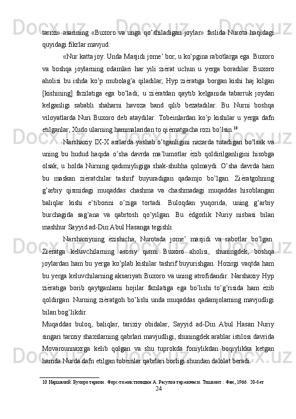 tarixi»   asarining   «Buxoro   va   unga   qo’shiladigan   joylar»   faslida   Nurota   haqidagi
quyidagi fikrlar mavjud: 
«Nur katta joy. Unda Masjidi jome’ bor; u ko’pgina rabotlarga ega. Buxoro
va   boshqa   joylarning   odamlari   har   yili   zi ѐ' rat   uchun   u   yerga   boradilar.   Buxoro
aholisi   bu   ishda   ko’p   mubolag’a   qiladilar;   Hyp   zi ѐ	
' ratiga   borgan   kishi   haj   kilgan
[kishining]   fazilatiga   ega   bo’ladi;   u   zi ѐ	
' ratdan   qaytib   kelganida   tabarruk   joydan
kelganligi   sababli   shaharni   havoza   band   qilib   bezatadilar.   Bu   Nurni   boshqa
viloyatlarda   Nuri   Buxoro   deb   ataydilar.   Tobeinlardan   ko’p   kishilar   u   yerga   dafn
etilganlar, Xudo ularning hammalaridan to qi ѐ	
' matgacha rozi bo’lsin. 10
 
Narshaxiy IX-X asrlarda yashab o’tganligini nazarda tutadigan bo’lsak va
uning   bu   hudud   haqida   o’sha   davrda   ma’lumotlar   ѐ	
' zib   qoldirilganligini   hisobga
olsak,   u   holda   Nurning   qadimiyligiga   shak-shubha   qolmaydi.   O’sha   davrda   ham
bu   maskan   zi ѐ	
' ratchilar   tashrif   buyuradigan   qadamjo   bo’lgan.   Zi ѐ	' ratgohning
g’arbiy   qismidagi   muqaddas   chashma   va   chashmadagi   muqaddas   hisoblangan
baliqlar   kishi   e’tiborini   o’ziga   tortadi.   Buloqdan   yuqorida,   uning   g’arbiy
burchagida   sag’ana   va   qabrtosh   qo’yilgan.   Bu   ѐ	
' dgorlik   Nuriy   nisbasi   bilan
mashhur Sayyid ad-Din Abul Hasanga tegishli. 
Narshaxiyning   ѐ	
' zishicha,   Nurotada   jome’   masjidi   va   rabotlar   bo’lgan.
Zi ѐ	
' ratga   keluvchilarning   asosiy   qismi   Buxoro   aholisi,   shuningdek,   boshqa
joylardan ham bu yerga ko’plab kishilar tashrif buyurishgan. Hozirgi vaqtda ham
bu yerga keluvchilarning aksariyati Buxoro va uning atrofidandir. Narshaxiy Hyp
zi ѐ
' ratiga   borib   qaytganlarni   hojilar   fazilatiga   ega   bo’lishi   to’g’risida   ham   ѐ	' zib
qoldirgan.  Nurning  zi ѐ	
' ratgoh  bo’lishi  unda  muqaddas  qadamjolarning  mavjudligi
bilan bog’likdir. 
Muqaddas   buloq,   baliqlar,   tarixiy   obidalar,   Sayyid   ad-Din   Abul   Hasan   Nuriy
singari tarixiy shaxslarning qabrlari mavjudligi, shuningdek arablar istilosi davrida
Movarounnaxrga   kelib   qolgan   va   shu   tuprokda   foniylikdan   boqiylikka   ketgan
hamda Nurda dafn etilgan tobeinlar qabrlari borligi shundan dalolat beradi. 
10  Наршахий. Бухоро тарихи. Форс-тожик тилидан А. Расулов таржимаси. Тошк	
ѐнт.: Фан, 1966.  20-б	ѐт 
24  
  