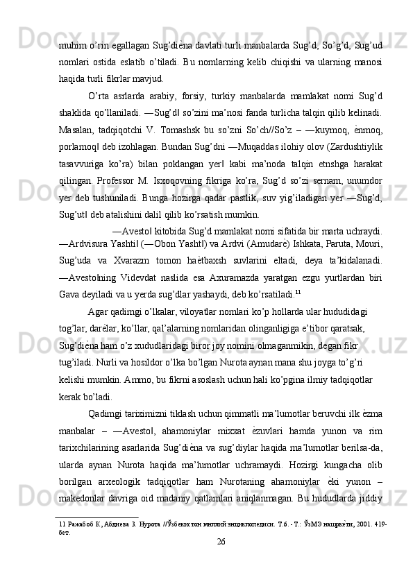 muhim o’rin egallagan Sug’di ѐ' na davlati  turli  manbalarda Sug’d, So’g’d, Sug’ud
nomlari   ostida   eslatib   o’tiladi.   Bu   nomlarning   kelib   chiqishi   va   ularning   manosi
haqida turli fikrlar mavjud. 
O’rta   asrlarda   arabiy,   forsiy,   turkiy   manbalarda   mamlakat   nomi   Sug’d
shaklida qo’llaniladi. ―Sug’d  so’zini ma’nosi fanda turlicha talqin qilib kelinadi.
‖
Masalan,   tadqiqotchi   V.   Tomashsk   bu   so’zni   So’ch//So’z   –   ―kuymoq,   ѐ	
' nmoq,
porlamoq  deb izohlagan. Bundan Sug’dni ―Muqaddas ilohiy olov (Zardushtiylik	
‖
tasavvuriga   ko’ra)   bilan   poklangan   yer   kabi   ma’noda   talqin   etnshga   harakat	
‖
qilingan.   Professor   M.   Isxoqovning   fikriga   ko’ra,   Sug’d   so’zi   sernam,   unumdor
yer   deb   tushuniladi.   Bunga   hozirga   qadar   pastlik,   suv   yig’iladigan   yer   ―Sug’d,
Sug’ut  deb atalishini dalil qilib ko’rsatish mumkin. 	
‖
―Avesto  kitobida Sug’d mamlakat nomi sifatida bir marta uchraydi. 	
‖
―Ardvisura Yashti  (―Obon Yasht ) va Ardvi (Amudar	
‖ ‖ ѐ	' ) Ishkata, Paruta, Mouri,
Sug’uda   va   Xvarazm   tomon   ha ѐ	
' tbaxsh   suvlarini   eltadi,   deya   ta’kidalanadi.
―Avesto ning   Videvdat   naslida   esa   Axuramazda   yaratgan   ezgu   yurtlardan   biri	
‖
Gava deyiladi va u yerda sug’dlar yashaydi, deb ko’rsatiladi. 11
 
Agar qadimgi o’lkalar, viloyatlar nomlari ko’p hollarda ular hududidagi 
tog’lar, dar ѐ	
' lar, ko’llar, qal’alarning nomlaridan olinganligiga e’tibor qaratsak, 
Sug’di ѐ	
' na ham o’z xududlaridagi biror joy nomini olmaganmikin, degan fikr 
tug’iladi. Nurli va hosildor o’lka bo’lgan Nurota aynan mana shu joyga to’g’ri 
kelishi mumkin. Ammo, bu fikrni asoslash uchun hali ko’pgina ilmiy tadqiqotlar 
kerak bo’ladi. 
Qadimgi tariximizni tiklash uchun qimmatli ma’lumotlar beruvchi ilk  ѐ	
' zma
manbalar   –   ―Avesto ,   ahamoniylar   mixxat  	
‖ ѐ	' zuvlari   hamda   yunon   va   rim
tarixchilarining asarlarida Sug’di ѐ	
' na va sug’diylar haqida ma’lumotlar  berilsa-da,
ularda   aynan   Nurota   haqida   ma’lumotlar   uchramaydi.   Hozirgi   kungacha   olib
borilgan   arxeologik   tadqiqotlar   ham   Nurotaning   ahamoniylar   ѐ	
' ki   yunon   –
makedonlar   davriga   oid   madaniy   qatlamlari   aniqlanmagan.   Bu   hududlarda   jiddiy
11   Ражабоб К, Абди	
ѐва 3 .   Нурота //Ўзб	ѐкистон мнллий энциклоп	ѐдиси. Т.6. -Т.: ЎзМЭ нашрк	ѐ'ти, 2001. 419-
б	
ѐт. 
26  
  