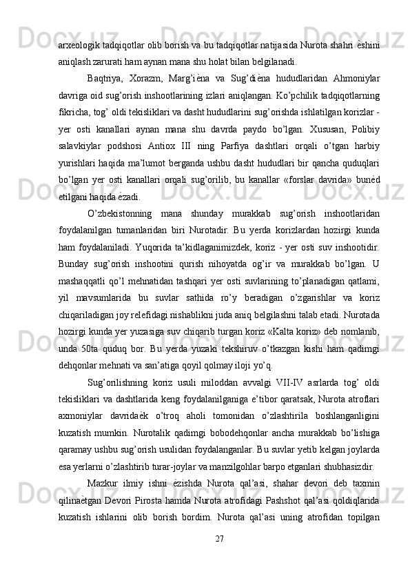 arxeologik tadqiqotlar olib borish va bu tadqiqotlar natijasida Nurota shahri  ѐ' shini
aniqlash zarurati ham aynan mana shu holat bilan belgilanadi. 
Baqtriya,   Xorazm,   Marg’i ѐ	
' na   va   Sug’di ѐ	' na   hududlaridan   Ahmoniylar
davriga oid sug’orish inshootlarining izlari aniqlangan. Ko’pchilik tadqiqotlarning
fikricha, tog’ oldi tekisliklari va dasht hududlarini sug’orishda ishlatilgan korizlar -
yer   osti   kanallari   aynan   mana   shu   davrda   paydo   bo’lgan.   Xususan,   Polibiy
salavkiylar   podshosi   Antiox   III   ning   Parfiya   dashtlari   orqali   o’tgan   harbiy
yurishlari  haqida  ma’lumot  berganda ushbu  dasht  hududlari  bir  qancha  quduqlari
bo’lgan   yer   osti   kanallari   orqali   sug’orilib,   bu   kanallar   «forslar   davrida»   bun ѐ	
' d
etilgani haqida  ѐ	
' zadi. 
O’zbekistonning   mana   shunday   murakkab   sug’orish   inshootlaridan
foydalanilgan   tumanlaridan   biri   Nurotadir.   Bu   yerda   korizlardan   hozirgi   kunda
ham   foydalaniladi.   Yuqorida   ta’kidlaganimizdek,   koriz  -   yer   osti   suv   inshootidir.
Bunday   sug’orish   inshootini   qurish   nihoyatda   og’ir   va   murakkab   bo’lgan.   U
mashaqqatli   qo’l   mehnatidan   tashqari   yer   osti   suvlarining   to’planadigan   qatlami,
yil   mavsumlarida   bu   suvlar   sathida   ro’y   beradigan   o’zgarishlar   va   koriz
chiqariladigan joy relefidagi nishablikni juda aniq belgilashni talab etadi. Nurotada
hozirgi kunda yer yuzasiga suv chiqarib turgan koriz «Kalta koriz» deb nomlanib,
unda   50ta   quduq   bor.   Bu   yerda   yuzaki   tekshiruv   o’tkazgan   kishi   ham   qadimgi
dehqonlar mehnati va san’atiga qoyil qolmay iloji yo’q. 
Sug’orilishning   koriz   usuli   miloddan   avvalgi   VII-IV   asrlarda   tog’   oldi
tekisliklari  va dashtlarida keng foydalanilganiga e’tibor  qaratsak,  Nurota atroflari
axmoniylar   davrida ѐ	
' k   o’troq   aholi   tomonidan   o’zlashtirila   boshlanganligini
kuzatish   mumkin.   Nurotalik   qadimgi   bobodehqonlar   ancha   murakkab   bo’lishiga
qaramay ushbu sug’orish usulidan foydalanganlar. Bu suvlar yetib kelgan joylarda
esa yerlarni o’zlashtirib turar-joylar va manzilgohlar barpo etganlari shubhasizdir. 
Mazkur   ilmiy   ishni   ѐ	
' zishda   Nurota   qal’asi,   shahar   devori   deb   taxmin
qilina ѐ	
' tgan   Devori   Pirosta   hamda   Nurota   atrofidagi   Pashshot   qal’asi   qoldiqlarida
kuzatish   ishlarini   olib   borish   bordim.   Nurota   qal’asi   uning   atrofidan   topilgan
27  
  