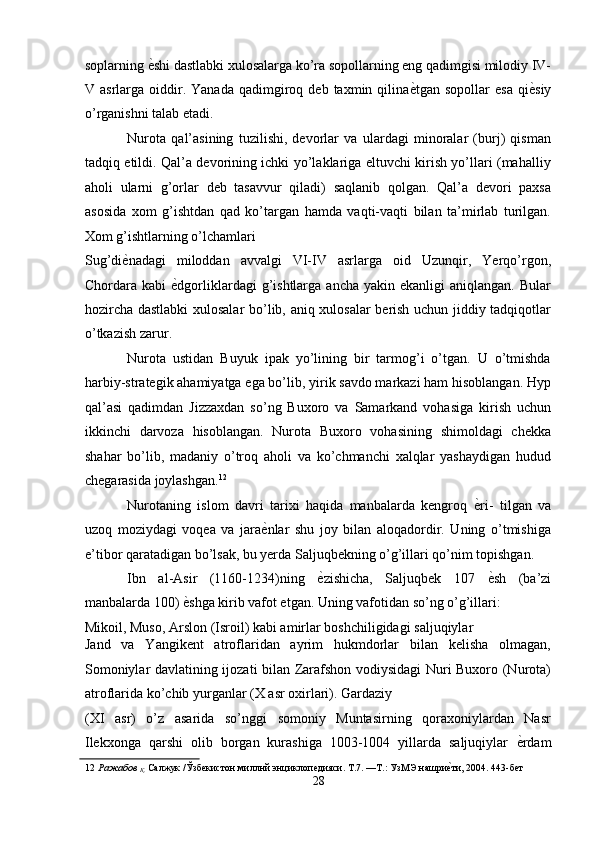 soplarning  ѐ' shi dastlabki xulosalarga ko’ra sopollarning eng qadimgisi milodiy IV-
V  asrlarga  oiddir.  Yanada   qadimgiroq  deb   taxmin  qilina ѐ	
' tgan  sopollar   esa   qi ѐ	' siy
o’rganishni talab etadi. 
Nurota   qal’asining   tuzilishi,   devorlar   va   ulardagi   minoralar   (burj)   qisman
tadqiq etildi. Qal’a devorining ichki yo’laklariga eltuvchi kirish yo’llari (mahalliy
aholi   ularni   g’orlar   deb   tasavvur   qiladi)   saqlanib   qolgan.   Qal’a   devori   paxsa
asosida   xom   g’ishtdan   qad   ko’targan   hamda   vaqti-vaqti   bilan   ta’mirlab   turilgan.
Xom g’ishtlarning o’lchamlari 
Sug’di ѐ	
' nadagi   miloddan   avvalgi   VI-IV   asrlarga   oid   Uzunqir,   Yerqo’rgon,
Chordara  kabi   ѐ	
' dgorliklardagi   g’ishtlarga   ancha  yakin  ekanligi  aniqlangan.   Bular
hozircha dastlabki xulosalar  bo’lib, aniq xulosalar berish uchun jiddiy tadqiqotlar
o’tkazish zarur. 
Nurota   ustidan   Buyuk   ipak   yo’lining   bir   tarmog’i   o’tgan.   U   o’tmishda
harbiy-strategik ahamiyatga ega bo’lib, yirik savdo markazi ham hisoblangan. Hyp
qal’asi   qadimdan   Jizzaxdan   so’ng   Buxoro   va   Samarkand   vohasiga   kirish   uchun
ikkinchi   darvoza   hisoblangan.   Nurota   Buxoro   vohasining   shimoldagi   chekka
shahar   bo’lib,   madaniy   o’troq   aholi   va   ko’chmanchi   xalqlar   yashaydigan   hudud
chegarasida joylashgan. 12
 
Nurotaning   islom   davri   tarixi   haqida   manbalarda   kengroq   ѐ	
' ri-   tilgan   va
uzoq   moziydagi   voqea   va   jara ѐ	
' nlar   shu   joy   bilan   aloqadordir.   Uning   o’tmishiga
e’tibor qaratadigan bo’lsak, bu yerda Saljuqbekning o’g’illari qo’nim topishgan. 
Ibn   al-Asir   (1160-1234)ning   ѐ	
' zishicha,   Saljuqbek   107   ѐ	' sh   (ba’zi
manbalarda 100)  ѐ	
' shga kirib vafot etgan. Uning vafotidan so’ng o’g’illari: 
Mikoil, Muso, Arslon (Isroil) kabi amirlar boshchiligidagi saljuqiylar 
Jand   va   Yangikent   atroflaridan   ayrim   hukmdorlar   bilan   kelisha   olmagan,
Somoniylar davlatining ijozati bilan Zarafshon vodiysidagi Nuri Buxoro (Nurota)
atroflarida ko’chib yurganlar (X asr oxirlari). Gardaziy 
(XI   asr)   o’z   asarida   so’nggi   somoniy   Muntasirning   qoraxoniylardan   Nasr
Ilekxonga   qarshi   olib   borgan   kurashiga   1003-1004   yillarda   saljuqiylar   ѐ	
' rdam
12   Ражабов 
Қ.  Салжук /Ўзб	
ѐкистон миллнй энциклоп	ѐдияси. Т.7. —Т.: УзМЭ нашри	ѐ'ти, 2004. 443-б	ѐт 
28  
  