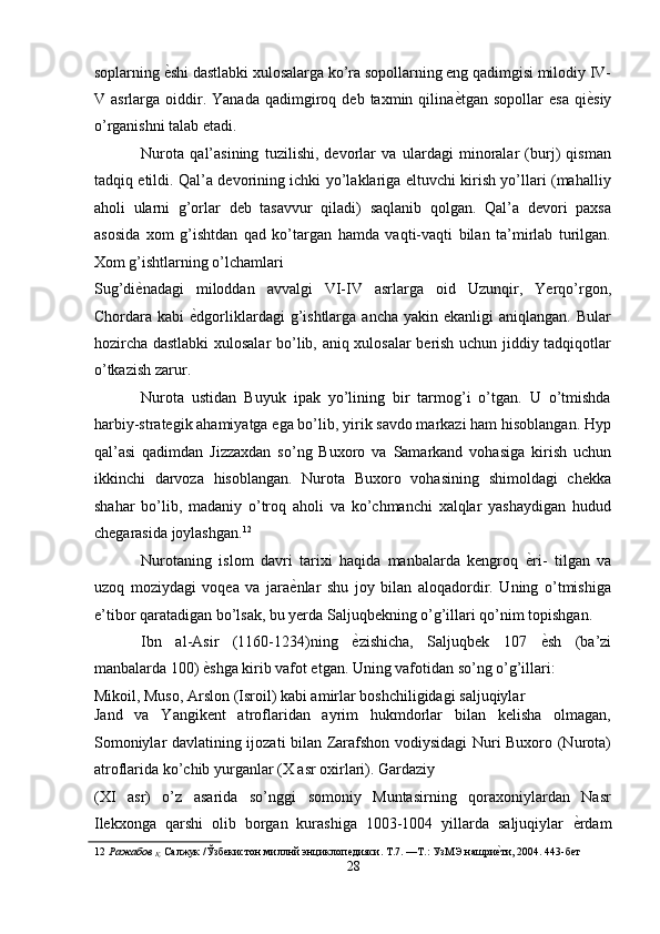 soplarning  ѐ' shi dastlabki xulosalarga ko’ra sopollarning eng qadimgisi milodiy IV-
V  asrlarga  oiddir.  Yanada   qadimgiroq  deb   taxmin  qilina ѐ	
' tgan  sopollar   esa   qi ѐ	' siy
o’rganishni talab etadi. 
Nurota   qal’asining   tuzilishi,   devorlar   va   ulardagi   minoralar   (burj)   qisman
tadqiq etildi. Qal’a devorining ichki yo’laklariga eltuvchi kirish yo’llari (mahalliy
aholi   ularni   g’orlar   deb   tasavvur   qiladi)   saqlanib   qolgan.   Qal’a   devori   paxsa
asosida   xom   g’ishtdan   qad   ko’targan   hamda   vaqti-vaqti   bilan   ta’mirlab   turilgan.
Xom g’ishtlarning o’lchamlari 
Sug’di ѐ	
' nadagi   miloddan   avvalgi   VI-IV   asrlarga   oid   Uzunqir,   Yerqo’rgon,
Chordara  kabi   ѐ	
' dgorliklardagi   g’ishtlarga   ancha  yakin  ekanligi  aniqlangan.   Bular
hozircha dastlabki xulosalar  bo’lib, aniq xulosalar berish uchun jiddiy tadqiqotlar
o’tkazish zarur. 
Nurota   ustidan   Buyuk   ipak   yo’lining   bir   tarmog’i   o’tgan.   U   o’tmishda
harbiy-strategik ahamiyatga ega bo’lib, yirik savdo markazi ham hisoblangan. Hyp
qal’asi   qadimdan   Jizzaxdan   so’ng   Buxoro   va   Samarkand   vohasiga   kirish   uchun
ikkinchi   darvoza   hisoblangan.   Nurota   Buxoro   vohasining   shimoldagi   chekka
shahar   bo’lib,   madaniy   o’troq   aholi   va   ko’chmanchi   xalqlar   yashaydigan   hudud
chegarasida joylashgan. 12
 
Nurotaning   islom   davri   tarixi   haqida   manbalarda   kengroq   ѐ	
' ri-   tilgan   va
uzoq   moziydagi   voqea   va   jara ѐ	
' nlar   shu   joy   bilan   aloqadordir.   Uning   o’tmishiga
e’tibor qaratadigan bo’lsak, bu yerda Saljuqbekning o’g’illari qo’nim topishgan. 
Ibn   al-Asir   (1160-1234)ning   ѐ	
' zishicha,   Saljuqbek   107   ѐ	' sh   (ba’zi
manbalarda 100)  ѐ	
' shga kirib vafot etgan. Uning vafotidan so’ng o’g’illari: 
Mikoil, Muso, Arslon (Isroil) kabi amirlar boshchiligidagi saljuqiylar 
Jand   va   Yangikent   atroflaridan   ayrim   hukmdorlar   bilan   kelisha   olmagan,
Somoniylar davlatining ijozati bilan Zarafshon vodiysidagi Nuri Buxoro (Nurota)
atroflarida ko’chib yurganlar (X asr oxirlari). Gardaziy 
(XI   asr)   o’z   asarida   so’nggi   somoniy   Muntasirning   qoraxoniylardan   Nasr
Ilekxonga   qarshi   olib   borgan   kurashiga   1003-1004   yillarda   saljuqiylar   ѐ	
' rdam
12   Ражабов 
Қ.  Салжук /Ўзб	
ѐкистон миллнй энциклоп	ѐдияси. Т.7. —Т.: УзМЭ нашри	ѐ'ти, 2004. 443-б	ѐт 
28
