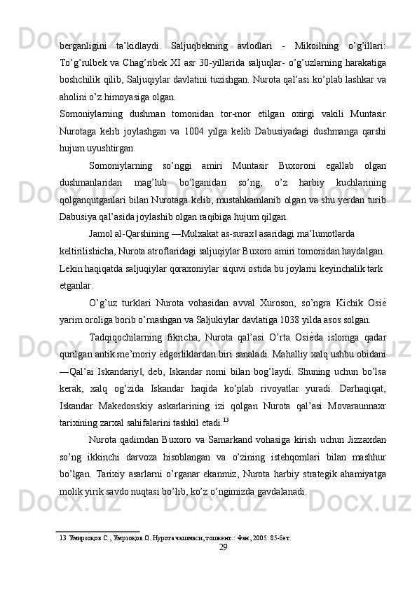 berganligini   ta’kidlaydi.   Saljuqbekning   avlodlari   -   Mikoilning   o’g’illari:
To’g’rulbek va Chag’ribek XI  asr  30-yillarida saljuqlar- o’g’uzlarning harakatiga
boshchilik qilib, Saljuqiylar davlatini tuzishgan. Nurota qal’asi ko’plab lashkar va
aholini o’z himoyasiga olgan. 
Somoniylarning   dushman   tomonidan   tor-mor   etilgan   oxirgi   vakili   Muntasir
Nurotaga   kelib   joylashgan   va   1004   yilga   kelib   Dabusiyadagi   dushmanga   qarshi
hujum uyushtirgan. 
Somoniylarning   so’nggi   amiri   Muntasir   Buxoroni   egallab   olgan
dushmanlaridan   mag’lub   bo’lganidan   so’ng,   o’z   harbiy   kuchlarining
qolganqutganlari bilan Nurotaga kelib, mustahkamlanib olgan va shu yerdan turib
Dabusiya qal’asida joylashib olgan raqibiga hujum qilgan. 
Jamol al-Qarshining ―Mulxakat as-surax  asaridagi ma’lumotlarda ‖
keltirilishicha, Nurota atroflaridagi saljuqiylar Buxoro amiri tomonidan haydalgan. 
Lekin haqiqatda saljuqiylar qoraxoniylar siquvi ostida bu joylarni keyinchalik tark 
etganlar. 
O’g’uz   turklari   Nurota   vohasidan   avval   Xuroson,   so’ngra   Kichik   Osi ѐ	
'
yarim oroliga borib o’rnashgan va Saljukiylar davlatiga 1038 yilda asos solgan. 
Tadqiqochilarning   fikricha,   Nurota   qal’asi   O’rta   Osi ѐ	
' da   islomga   qadar
qurilgan antik me’moriy  ѐ	
' dgorliklardan biri sanaladi. Mahalliy xalq ushbu obidani
―Qal’ai   Iskandariy ,   deb,   Iskandar   nomi   bilan   bog’laydi.   Shuning   uchun   bo’lsa	
‖
kerak,   xalq   og’zida   Iskandar   haqida   ko’plab   rivoyatlar   yuradi.   Darhaqiqat,
Iskandar   Makedonskiy   askarlarining   izi   qolgan   Nurota   qal’asi   Movaraunnaxr
tarixining zarxal sahifalarini tashkil etadi. 13
 
Nurota   qadimdan   Buxoro   va   Samarkand   vohasiga   kirish   uchun   Jizzaxdan
so’ng   ikkinchi   darvoza   hisoblangan   va   o’zining   istehqomlari   bilan   mashhur
bo’lgan.   Tarixiy   asarlarni   o’rganar   ekanmiz,   Nurota   harbiy   strategik   ahamiyatga
molik yirik savdo nuqtasi bo’lib, ko’z o’ngimizda gavdalanadi. 
13  Умирзоқов С., Умрзоқов О. Нурота чашмаси, тошк	
ѐнт.: Фан, 2005. 85-б	ѐт 
29  
  