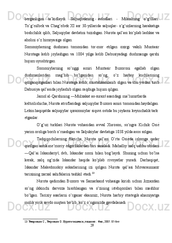 berganligini   ta’kidlaydi.   Saljuqbekning   avlodlari   -   Mikoilning   o’g’illari:
To’g’rulbek va Chag’ribek XI  asr  30-yillarida saljuqlar- o’g’uzlarning harakatiga
boshchilik qilib, Saljuqiylar davlatini tuzishgan. Nurota qal’asi ko’plab lashkar va
aholini o’z himoyasiga olgan. 
Somoniylarning   dushman   tomonidan   tor-mor   etilgan   oxirgi   vakili   Muntasir
Nurotaga   kelib   joylashgan   va   1004   yilga   kelib   Dabusiyadagi   dushmanga   qarshi
hujum uyushtirgan. 
Somoniylarning   so’nggi   amiri   Muntasir   Buxoroni   egallab   olgan
dushmanlaridan   mag’lub   bo’lganidan   so’ng,   o’z   harbiy   kuchlarining
qolganqutganlari bilan Nurotaga kelib, mustahkamlanib olgan va shu yerdan turib
Dabusiya qal’asida joylashib olgan raqibiga hujum qilgan. 
Jamol al-Qarshining ―Mulxakat as-surax  asaridagi ma’lumotlarda ‖
keltirilishicha, Nurota atroflaridagi saljuqiylar Buxoro amiri tomonidan haydalgan. 
Lekin haqiqatda saljuqiylar qoraxoniylar siquvi ostida bu joylarni keyinchalik tark 
etganlar. 
O’g’uz   turklari   Nurota   vohasidan   avval   Xuroson,   so’ngra   Kichik   Osi ѐ	
'
yarim oroliga borib o’rnashgan va Saljukiylar davlatiga 1038 yilda asos solgan. 
Tadqiqochilarning   fikricha,   Nurota   qal’asi   O’rta   Osi ѐ	
' da   islomga   qadar
qurilgan antik me’moriy  ѐ	
' dgorliklardan biri sanaladi. Mahalliy xalq ushbu obidani
―Qal’ai   Iskandariy ,   deb,   Iskandar   nomi   bilan   bog’laydi.   Shuning   uchun   bo’lsa	
‖
kerak,   xalq   og’zida   Iskandar   haqida   ko’plab   rivoyatlar   yuradi.   Darhaqiqat,
Iskandar   Makedonskiy   askarlarining   izi   qolgan   Nurota   qal’asi   Movaraunnaxr
tarixining zarxal sahifalarini tashkil etadi. 13
 
Nurota   qadimdan   Buxoro   va   Samarkand   vohasiga   kirish   uchun   Jizzaxdan
so’ng   ikkinchi   darvoza   hisoblangan   va   o’zining   istehqomlari   bilan   mashhur
bo’lgan.   Tarixiy   asarlarni   o’rganar   ekanmiz,   Nurota   harbiy   strategik   ahamiyatga
molik yirik savdo nuqtasi bo’lib, ko’z o’ngimizda gavdalanadi. 
13  Умирзоқов С., Умрзоқов О. Нурота чашмаси, тошк	
ѐнт.: Фан, 2005. 85-б	ѐт 
29