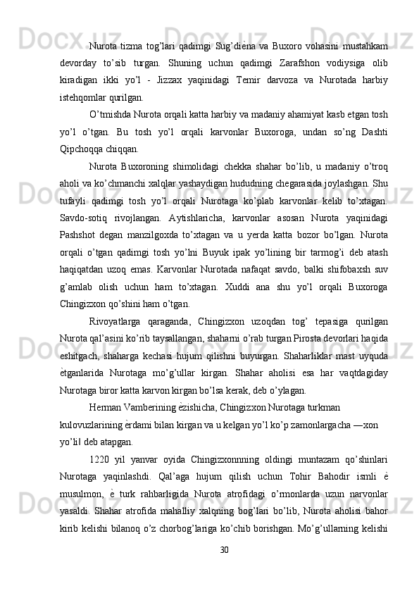 Nurota   tizma   tog’lari   qadimgi   Sug’di ѐ' na   va   Buxoro   vohasini   mustahkam
devorday   to’sib   turgan.   Shuning   uchun   qadimgi   Zarafshon   vodiysiga   olib
kiradigan   ikki   yo’l   -   Jizzax   yaqinidagi   Temir   darvoza   va   Nurotada   harbiy
istehqomlar qurilgan. 
O’tmishda Nurota orqali katta harbiy va madaniy ahamiyat kasb etgan tosh
yo’l   o’tgan.   Bu   tosh   yo’l   orqali   karvonlar   Buxoroga,   undan   so’ng   Dashti
Qipchoqqa chiqqan. 
Nurota   Buxoroning   shimolidagi   chekka   shahar   bo’lib,   u   madaniy   o’troq
aholi va ko’chmanchi xalqlar yashaydigan hududning chegarasida joylashgan. Shu
tufayli   qadimgi   tosh   yo’l   orqali   Nurotaga   ko’plab   karvonlar   kelib   to’xtagan.
Savdo-sotiq   rivojlangan.   Aytishlaricha,   karvonlar   asosan   Nurota   yaqinidagi
Pashshot   degan   manzilgoxda   to’xtagan   va   u   yerda   katta   bozor   bo’lgan.   Nurota
orqali   o’tgan   qadimgi   tosh   yo’lni   Buyuk   ipak   yo’lining   bir   tarmog’i   deb   atash
haqiqatdan   uzoq   emas.   Karvonlar   Nurotada   nafaqat   savdo,   balki   shifobaxsh   suv
g’amlab   olish   uchun   ham   to’xtagan.   Xuddi   ana   shu   yo’l   orqali   Buxoroga
Chingizxon qo’shini ham o’tgan. 
Rivoyatlarga   qaraganda,   Chingizxon   uzoqdan   tog’   tepasiga   qurilgan
Nurota qal’asini ko’rib taysallangan, shaharni o’rab turgan Pirosta devorlari haqida
eshitgach,   shaharga   kechasi   hujum   qilishni   buyurgan.   Shaharliklar   mast   uyquda
ѐ	
' tganlarida   Nurotaga   mo’g’ullar   kirgan.   Shahar   aholisi   esa   har   vaqtdagiday
Nurotaga biror katta karvon kirgan bo’lsa kerak, deb o’ylagan. 
Herman Vamberining  ѐ	
' zishicha, Chingizxon Nurotaga turkman 
kulovuzlarining  ѐ	
' rdami bilan kirgan va u kelgan yo’l ko’p zamonlargacha ―xon 
yo’li  deb atapgan. 	
‖
1220   yil   yanvar   oyida   Chingizxonnning   oldingi   muntazam   qo’shinlari
Nurotaga   yaqinlashdi.   Qal’aga   hujum   qilish   uchun   Tohir   Bahodir   ismli   ѐ	
'
musulmon,   ѐ	
'   turk   rahbarligida   Nurota   atrofidagi   o’rmonlarda   uzun   narvonlar
yasaldi.   Shahar   atrofida   mahalliy   xalqning   bog’lari   bo’lib,   Nurota   aholisi   bahor
kirib kelishi bilanoq o’z chorbog’lariga ko’chib borishgan. Mo’g’ullarning kelishi
30  
  