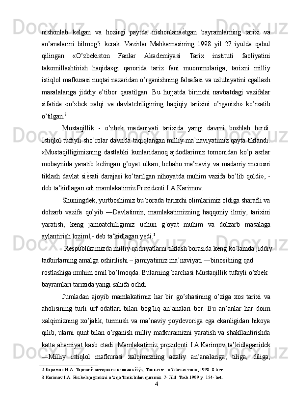 nishonlab   kelgan   va   hozirgi   paytda   nishonlana ѐ' tgan   bayramlarning   tarixi   va
an’analarini   bilmog’i   kerak.   Vazirlar   Mahkamasining   1998   yil   27   iyulda   qabul
qilingan   «O’zbekiston   Fanlar   Akademiyasi   Tarix   instituti   faoliyatini
takomillashtirish   haqida»gi   qarorida   tarix   fani   muommolariga,   tarixni   milliy
istiqlol mafkurasi nuqtai nazaridan o’rganishning falsafasi va uslubiyatini egallash
masalalariga   jiddiy   e’tibor   qaratilgan.   Bu   hujjatda   birinchi   navbatdagi   vazifalar
sifatida   «o’zbek   xalqi   va   davlatchiligining   haqiqiy   tarixini   o’rganish»   ko’rsatib
o’tilgan. 2
 
Mustaqillik   -   o’zbek   madaniyati   tarixida   yangi   davrni   boshlab   berdi.
Istiqlol tufayli sho’rolar davrida taqiqlangan milliy ma’naviyatimiz qayta tiklandi.
«Mustaqilligimizning   dastlabki   kunlaridanoq   ajdodlarimiz   tomonidan   ko’p   asrlar
mobaynida   yaratib   kelingan   g’oyat   ulkan,   bebaho   ma’naviy   va   madaniy   merosni
tiklash davlat si ѐ	
' sati  darajasi  ko’tarilgan nihoyatda muhim vazifa bo’lib qoldi», -
deb ta’kidlagan edi mamlakatimiz Prezidenti I.A.Karimov. 
Shuningdek, yurtboshimiz bu borada tarixchi olimlarimiz oldiga sharafli va
dolzarb   vazifa   qo’yib   ―Davlatimiz,   mamlakatimizning   haqqoniy   ilmiy,   tarixini
yaratish,   keng   jamoatchiligimiz   uchun   g’oyat   muhim   va   dolzarb   masalaga
aylantirish lozim ,- deb ta’kidlagan yedi.
‖ 3
 
 Respublikamizda milliy qadriyatlarni tiklash borasida keng ko’lamda jiddiy 
tadbirlarning amalga oshirilishi – jamiyatimiz ma’naviyati ―binosi ning qad 	
‖
rostlashiga muhim omil bo’lmoqda. Bularning barchasi Mustaqillik tufayli o’zbek 
bayramlari tarixida yangi sahifa ochdi. 
Jumladan   ajoyib   mamlakatimiz   har   bir   go’shasining   o’ziga   xos   tarixi   va
aholisining   turli   urf-odatlari   bilan   bog’liq   an’analari   bor.   Bu   an’anlar   har   doim
xalqimizning  xo’jalik,  turmush   va  ma’naviy   poydevoriga   ega   ekanligidan  hikoya
qilib, ularni qunt bilan o’rganish milliy mafkuramizni yaratish va shakllantirishda
katta  ahamiyat   kasb   etadi.   Mamlakatimiz   prezidenti   I.A.Karimov  ta’kidlaganidek
―Milliy   istiqlol   mafkurasi   xalqimizning   azaliy   an’analariga,   tiliga,   diliga,
2  Каримов И.А. Тарихий хотирасиз к	
ѐлажак йўқ. Тошк	ѐнт.: «Ўзб	ѐкистон», 1998. 8-б	ѐт. 
3  Karimov I.A. Biz kelajagimizni o’z qo’limiz bilan quramiz. 7- Jild. Тosh.1999 y. 154- bet.
4  
  