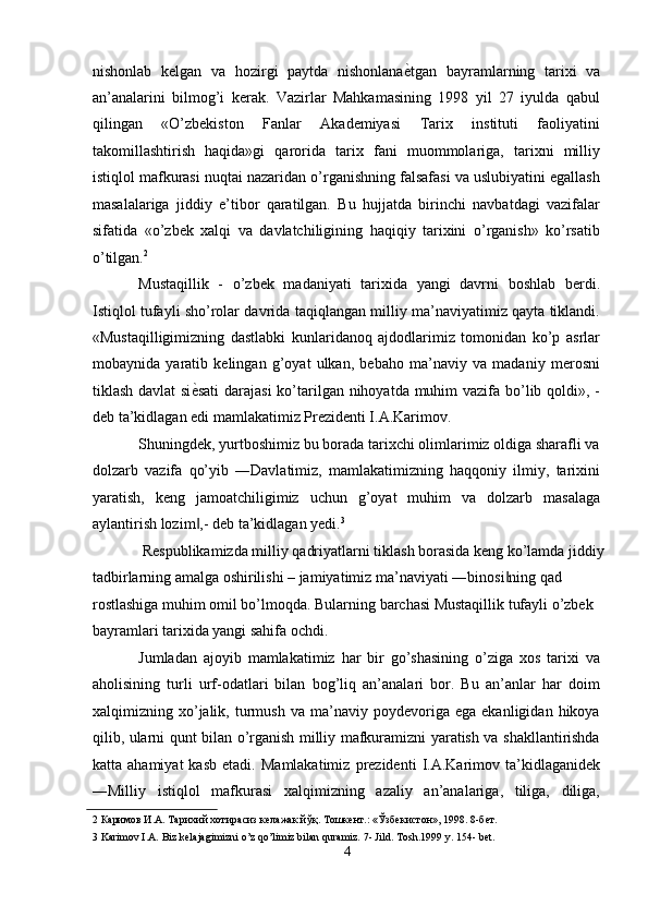 nishonlab   kelgan   va   hozirgi   paytda   nishonlana ѐ' tgan   bayramlarning   tarixi   va
an’analarini   bilmog’i   kerak.   Vazirlar   Mahkamasining   1998   yil   27   iyulda   qabul
qilingan   «O’zbekiston   Fanlar   Akademiyasi   Tarix   instituti   faoliyatini
takomillashtirish   haqida»gi   qarorida   tarix   fani   muommolariga,   tarixni   milliy
istiqlol mafkurasi nuqtai nazaridan o’rganishning falsafasi va uslubiyatini egallash
masalalariga   jiddiy   e’tibor   qaratilgan.   Bu   hujjatda   birinchi   navbatdagi   vazifalar
sifatida   «o’zbek   xalqi   va   davlatchiligining   haqiqiy   tarixini   o’rganish»   ko’rsatib
o’tilgan. 2
 
Mustaqillik   -   o’zbek   madaniyati   tarixida   yangi   davrni   boshlab   berdi.
Istiqlol tufayli sho’rolar davrida taqiqlangan milliy ma’naviyatimiz qayta tiklandi.
«Mustaqilligimizning   dastlabki   kunlaridanoq   ajdodlarimiz   tomonidan   ko’p   asrlar
mobaynida   yaratib   kelingan   g’oyat   ulkan,   bebaho   ma’naviy   va   madaniy   merosni
tiklash davlat si ѐ	
' sati  darajasi  ko’tarilgan nihoyatda muhim vazifa bo’lib qoldi», -
deb ta’kidlagan edi mamlakatimiz Prezidenti I.A.Karimov. 
Shuningdek, yurtboshimiz bu borada tarixchi olimlarimiz oldiga sharafli va
dolzarb   vazifa   qo’yib   ―Davlatimiz,   mamlakatimizning   haqqoniy   ilmiy,   tarixini
yaratish,   keng   jamoatchiligimiz   uchun   g’oyat   muhim   va   dolzarb   masalaga
aylantirish lozim ,- deb ta’kidlagan yedi.
‖ 3
 
 Respublikamizda milliy qadriyatlarni tiklash borasida keng ko’lamda jiddiy 
tadbirlarning amalga oshirilishi – jamiyatimiz ma’naviyati ―binosi ning qad 	
‖
rostlashiga muhim omil bo’lmoqda. Bularning barchasi Mustaqillik tufayli o’zbek 
bayramlari tarixida yangi sahifa ochdi. 
Jumladan   ajoyib   mamlakatimiz   har   bir   go’shasining   o’ziga   xos   tarixi   va
aholisining   turli   urf-odatlari   bilan   bog’liq   an’analari   bor.   Bu   an’anlar   har   doim
xalqimizning  xo’jalik,  turmush   va  ma’naviy   poydevoriga   ega   ekanligidan  hikoya
qilib, ularni qunt bilan o’rganish milliy mafkuramizni yaratish va shakllantirishda
katta  ahamiyat   kasb   etadi.   Mamlakatimiz   prezidenti   I.A.Karimov  ta’kidlaganidek
―Milliy   istiqlol   mafkurasi   xalqimizning   azaliy   an’analariga,   tiliga,   diliga,
2  Каримов И.А. Тарихий хотирасиз к	
ѐлажак йўқ. Тошк	ѐнт.: «Ўзб	ѐкистон», 1998. 8-б	ѐт. 
3  Karimov I.A. Biz kelajagimizni o’z qo’limiz bilan quramiz. 7- Jild. Тosh.1999 y. 154- bet.
4