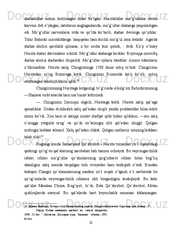 shaharliklar   uchun   kutilmagan   holat   bo’lgan.   Nurotaliklar   mo’g’ullarni   savdo
karvoni deb o’ylagan, xatolarini anglaganlarida, mo’g’ullar shaharga yaqinlashgan
edi.   Mo’g’ullar   narvonlarni   otda   va   qo’lda   ko’tarib,   shahar   devoriga   qo’ydilar.
Tohir Bahodir nurotaliklarga: haqiqatan ham kuchli mo’g’ul xoni keladir. Agarda
shahar   aholisi   qarshilik   qilmasa,   u   bir   necha   kun   qoladi,   -   dedi.   Ko’p   o’tmay
Nurota shahri darvozalari ochildi. Mo’g’ullar shaharga kirdilar. Buyruqqa muvofiq
shahar aholisi shahardan chiqarildi. Mo’g’ullar uylarni taladilar. Ammo odamlarni
o’ldirmadilar.   Nurota   xalqi   Chingizxonga   1500   dinor   soliq   to’ladi.   Chingizxon
Nurotadan   so’ng   Buxoroga   ketdi.   Chingizxon   Buxoroda   ko’z   ko’rib,   quloq
eshitmagan vahshiyliklarni qildi. 14
 
Chingizxonning Nurotaga kelganligi to’g’risida Abulg’ozi Bahodirxonning
―Shajarai turk  asarida ham ma’lumot keltiriladi: ‖
―...Chingizxon   Zarnuqni   olgach,   Nurotaga   keldi.   Nurota   xalqi   qal’aga
qamaldilar. Undan elchilashib xalq qal’adan chiqib yaxshi peshkashlar bilan kelib
xonni  ko’rdi.  Xon ham   ul  xalqqa  inoyat   shafqat  qilib  hukm  qildikim, ―sen  xalq
o’zingga   yetgulik   urug’   va   qo’sh   xo’kizingni   olib   qal’adan   chiqgil.   Qolgan
molingni lashkar talasin . Xalq qal’adan chikdi. Qolgan mollarini xonning lashkari	
‖
talab oldi .	
‖ 15
 
Bugungi kunda Samarqand Qo’shrobot – Nurota tumanlari yo’l  ѐ	
' qalaridagi
qadimgi qo’rg’on qal’alarning xarobalari hali hamon uchraydi. Bu vayrongarchilik
ishlari   ishlari   mo’g’ullar   qo’shinlarining   qirg’inbarot   ishlari   bilan   bog’liq
ekanligini   xalq   orasida   tarqalgan   turli   rivoyatlar   ham   tasdiqlab   o’tadi.   Bundan
tashqari   Chingiz   qo’shininlarining   mazkur   yo’l   orqali   o’tganli   o’z   navbatida   bu
qo’rg’onlarda   vayrongarchilik   ishlarini   olib   borganligini   tasdiqlaydi.   Bu   kabi
qal’alar   Masalan   Chuya,   Bog’ojot,   Jo’sh,   Eski   Qo’shrobot,   Qo’shrobot,   Mitan
qishloqlarida   mavjud.   Bu   qal’alarda   ha ѐ	
' t   keyinchalik   umuman   tiklanmagan.
14  Ҳ	
ѐрман Вамб	ѐри. Бухоро 	ѐ'худ Мовароуннаҳр гарихи. Нашрга тай	ѐ'рловчи Сирожид- дин Аҳмад. -Т.: 
Ғафур   Ғулом   номидаги   адаби	
ѐ'т   ва.   санъат   нашри	ѐ'ти,
1990.   22-б	
ѐт.   15
  Абулғози.   Шажараи   турк.   Тошк	ѐнт.:   чўлпон,   1992.
64-б	
ѐт 
31