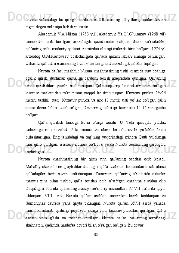 Nurota   vohasidagi   bu   qo’rg’onlarda   ha ѐ' t   XIII   asrning   20   yillariga   qadar   davom
etgan degvn xulosaga kelish mumkin. 
Akademik   V.A.Nilson   (1953   yil),   akademik   Ya.G’.G’ulomov   (1968   yil)
tomonidan   olib   borilgan   arxeologik   qazishmalar   natijasi   shuni   ko’rsatadiki,
qal’aning ostki madaniy qatlami eramizdan oldingi asrlarda bino bo’lgan. 1974 yil
arxeolog   O.M.Rostovsev   boshchiligida   qal’ada   qazish   ishlari   amalga   oshirilgan.
Ushanda qal’adan eramizning I va IV asrlariga oid arxeologik ash ѐ	
' lar topilgan. 
Nurota   qal’asi   mashhur   Nurota   chashmasining   ustki   qismida   suv   boshiga
egalik   qilish,   dushman   qamaliga   bardosh   berish   maqsadida   qurilgan.   Qal’aning
ichki   qurilishlari   yaxshi   saqlanmagan.   Qal’aning   eng   baland   minorasi   bo’lgan
kuzatuv   maskanidan   to’rt   tomon   yaqqol   ko’rinib   turgan.   Kuzatuv   punkta   26x26
metrni   tashkil   etadi.   Kuzatuv   punkta   va   ark   12   metrli   usti   yo’lak   bo’lgan   qalin
paxsa   devor   bilan   tutashtirilgan.   Devorning   qalinligi   taxminan   14-16   metrgacha
bo’lgan. 
Qal’a   qurilish   tarixiga   ko’ra   o’ziga   xosdir.   U   Yetti   qaroqchi   yulduz
turkumiga   mos   ravishda   7   ta   minora   va   ularni   birlashtiruvchi   yo’laklar   bilan
birlashtarilgan.   Eng   janubdagi   va   tog’ning   yuqorisidagi   minora   Qutb   yulduziga
mos qilib qurilgan, u asosiy minora bo’lib, u yerda Nurota beklarining qarorgohi
joylashgan. 
Nurota   chashmasining   bir   qism   suvi   qal’aning   ostidan   oqib   keladi.
Mahalliy otaxonlarning aytishlaricha, agar qal’a dushman tomonidan o’rab olinsa
qal’adagilar   hech   suvsiz   kolishmagan.   Taxminan   qal’aning   o’rtalarida   askarlar
maxsus   zina   bilan   tushib,   qal’a   ostidan   oqib   o’ta ѐ	
' tgan   chashma   suvidan   olib
chiqishgan.   Nurota   qalasining   asosiy   me’moriy   inshootlari   IV-VII   asrlarda   qayta
tiklangan.   VIII   asrda   Nurota   qal’asi   arablar   tomonidan   buzib   tashlangan   va
Somoniylar   davrida   yana   qayta   tiklangan.   Nurota   qal’asi   XVII   asrda   yanada
mustahkamlanib, qadimgi poydevor ustiga yana kuzatuv punktlari qurilgan. Qal’a
asosan   xom   g’isht   va   toshdan   qurilgan.   Nurota   qal’asi   va   uning   atrofidagi
shahristoni qadimda mudofaa devori bilan o’ralgan bo’lgan. Bu devor 
32  
  