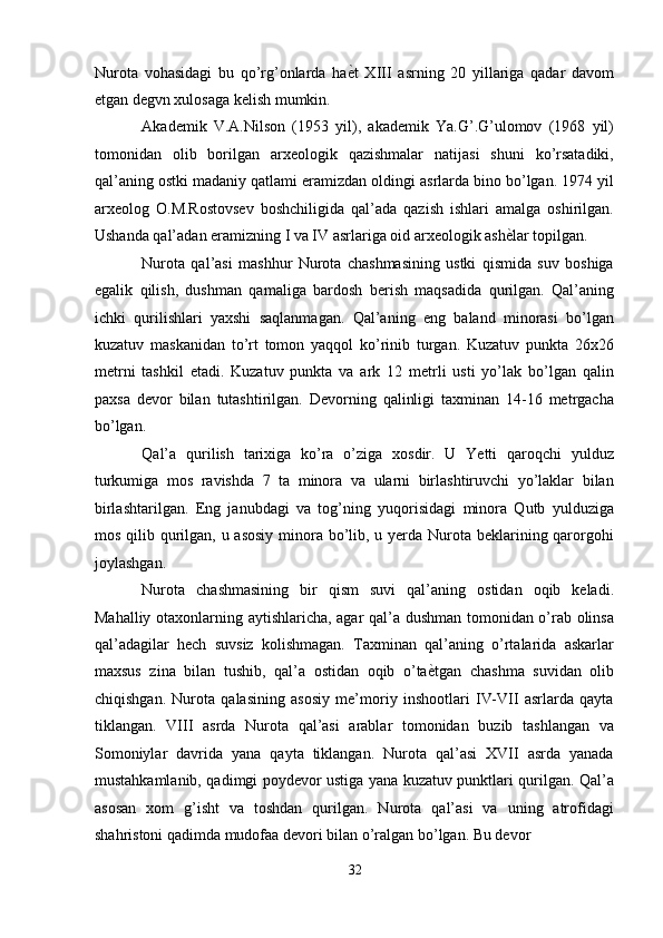 Nurota   vohasidagi   bu   qo’rg’onlarda   ha ѐ' t   XIII   asrning   20   yillariga   qadar   davom
etgan degvn xulosaga kelish mumkin. 
Akademik   V.A.Nilson   (1953   yil),   akademik   Ya.G’.G’ulomov   (1968   yil)
tomonidan   olib   borilgan   arxeologik   qazishmalar   natijasi   shuni   ko’rsatadiki,
qal’aning ostki madaniy qatlami eramizdan oldingi asrlarda bino bo’lgan. 1974 yil
arxeolog   O.M.Rostovsev   boshchiligida   qal’ada   qazish   ishlari   amalga   oshirilgan.
Ushanda qal’adan eramizning I va IV asrlariga oid arxeologik ash ѐ	
' lar topilgan. 
Nurota   qal’asi   mashhur   Nurota   chashmasining   ustki   qismida   suv   boshiga
egalik   qilish,   dushman   qamaliga   bardosh   berish   maqsadida   qurilgan.   Qal’aning
ichki   qurilishlari   yaxshi   saqlanmagan.   Qal’aning   eng   baland   minorasi   bo’lgan
kuzatuv   maskanidan   to’rt   tomon   yaqqol   ko’rinib   turgan.   Kuzatuv   punkta   26x26
metrni   tashkil   etadi.   Kuzatuv   punkta   va   ark   12   metrli   usti   yo’lak   bo’lgan   qalin
paxsa   devor   bilan   tutashtirilgan.   Devorning   qalinligi   taxminan   14-16   metrgacha
bo’lgan. 
Qal’a   qurilish   tarixiga   ko’ra   o’ziga   xosdir.   U   Yetti   qaroqchi   yulduz
turkumiga   mos   ravishda   7   ta   minora   va   ularni   birlashtiruvchi   yo’laklar   bilan
birlashtarilgan.   Eng   janubdagi   va   tog’ning   yuqorisidagi   minora   Qutb   yulduziga
mos qilib qurilgan, u asosiy minora bo’lib, u yerda Nurota beklarining qarorgohi
joylashgan. 
Nurota   chashmasining   bir   qism   suvi   qal’aning   ostidan   oqib   keladi.
Mahalliy otaxonlarning aytishlaricha, agar qal’a dushman tomonidan o’rab olinsa
qal’adagilar   hech   suvsiz   kolishmagan.   Taxminan   qal’aning   o’rtalarida   askarlar
maxsus   zina   bilan   tushib,   qal’a   ostidan   oqib   o’ta ѐ	
' tgan   chashma   suvidan   olib
chiqishgan.   Nurota   qalasining   asosiy   me’moriy   inshootlari   IV-VII   asrlarda   qayta
tiklangan.   VIII   asrda   Nurota   qal’asi   arablar   tomonidan   buzib   tashlangan   va
Somoniylar   davrida   yana   qayta   tiklangan.   Nurota   qal’asi   XVII   asrda   yanada
mustahkamlanib, qadimgi poydevor ustiga yana kuzatuv punktlari qurilgan. Qal’a
asosan   xom   g’isht   va   toshdan   qurilgan.   Nurota   qal’asi   va   uning   atrofidagi
shahristoni qadimda mudofaa devori bilan o’ralgan bo’lgan. Bu devor 
32
