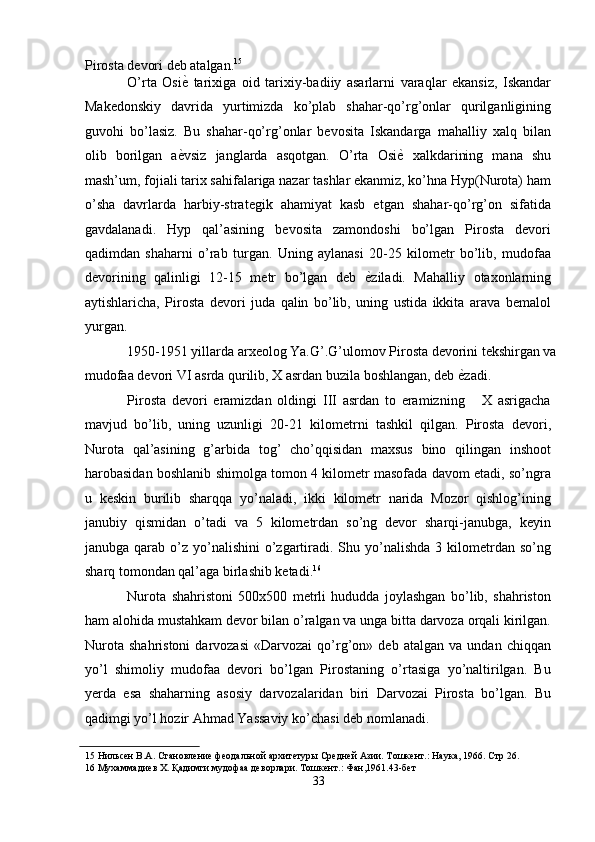 Pirosta devori deb atalgan. 15
 
O’rta   Osi ѐ'   tarixiga   oid   tarixiy-badiiy   asarlarni   varaqlar   ekansiz,   Iskandar
Makedonskiy   davrida   yurtimizda   ko’plab   shahar-qo’rg’onlar   qurilganligining
guvohi   bo’lasiz.   Bu   shahar-qo’rg’onlar   bevosita   Iskandarga   mahalliy   xalq   bilan
olib   borilgan   a ѐ
' vsiz   janglarda   asqotgan.   O’rta   Osi ѐ	'   xalkdarining   mana   shu
mash’um, fojiali tarix sahifalariga nazar tashlar ekanmiz, ko’hna Hyp(Nurota) ham
o’sha   davrlarda   harbiy-strategik   ahamiyat   kasb   etgan   shahar-qo’rg’on   sifatida
gavdalanadi.   Hyp   qal’asining   bevosita   zamondoshi   bo’lgan   Pirosta   devori
qadimdan   shaharni   o’rab   turgan.   Uning   aylanasi   20-25   kilometr   bo’lib,   mudofaa
devorining   qalinligi   12-15   metr   bo’lgan   deb   ѐ	
' ziladi.   Mahalliy   otaxonlarning
aytishlaricha,   Pirosta   devori   juda   qalin   bo’lib,   uning   ustida   ikkita   arava   bemalol
yurgan. 
1950-1951 yillarda arxeolog Ya.G’.G’ulomov Pirosta devorini tekshirgan va
mudofaa devori VI asrda qurilib, X asrdan buzila boshlangan, deb  ѐ	
' zadi. 
Pirosta   devori   eramizdan   oldingi   III   asrdan   to   eramizning       X   asrigacha
mavjud   bo’lib,   uning   uzunligi   20-21   kilometrni   tashkil   qilgan.   Pirosta   devori,
Nurota   qal’asining   g’arbida   tog’   cho’qqisidan   maxsus   bino   qilingan   inshoot
harobasidan boshlanib shimolga tomon 4 kilometr masofada davom etadi, so’ngra
u   keskin   burilib   sharqqa   yo’naladi,   ikki   kilometr   narida   Mozor   qishlog’ining
janubiy   qismidan   o’tadi   va   5   kilometrdan   so’ng   devor   sharqi-janubga,   keyin
janubga  qarab  o’z yo’nalishini   o’zgartiradi. Shu yo’nalishda  3  kilometrdan  so’ng
sharq tomondan qal’aga birlashib ketadi. 16
 
Nurota   shahristoni   500x500   metrli   hududda   joylashgan   bo’lib,   shahriston
ham alohida mustahkam devor bilan o’ralgan va unga bitta darvoza orqali kirilgan.
Nurota   shahristoni   darvozasi   «Darvozai   qo’rg’on»   deb   atalgan   va   undan   chiqqan
yo’l   shimoliy   mudofaa   devori   bo’lgan   Pirostaning   o’rtasiga   yo’naltirilgan.   Bu
yerda   esa   shaharning   asosiy   darvozalaridan   biri   Darvozai   Pirosta   bo’lgan.   Bu
qadimgi yo’l hozir Ahmad Yassaviy ko’chasi deb nomlanadi. 
15  Нильс	
ѐн В.А. Становл	ѐни	ѐ фѐодальной архит	ѐтуры Ср	ѐдн	ѐй Азии. Тошк	ѐнт.: Наука, 1966. Стр 26. 
16  Мухаммади	
ѐв Х. Қадимги мудофаа д	ѐворлари. Тошк	ѐнт.: Фан,1961.43-б	ѐт 
33  
  