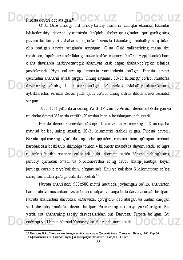 Pirosta devori deb atalgan. 15
 
O’rta   Osi ѐ'   tarixiga   oid   tarixiy-badiiy   asarlarni   varaqlar   ekansiz,   Iskandar
Makedonskiy   davrida   yurtimizda   ko’plab   shahar-qo’rg’onlar   qurilganligining
guvohi   bo’lasiz.   Bu   shahar-qo’rg’onlar   bevosita   Iskandarga   mahalliy   xalq   bilan
olib   borilgan   a ѐ
' vsiz   janglarda   asqotgan.   O’rta   Osi ѐ	'   xalkdarining   mana   shu
mash’um, fojiali tarix sahifalariga nazar tashlar ekanmiz, ko’hna Hyp(Nurota) ham
o’sha   davrlarda   harbiy-strategik   ahamiyat   kasb   etgan   shahar-qo’rg’on   sifatida
gavdalanadi.   Hyp   qal’asining   bevosita   zamondoshi   bo’lgan   Pirosta   devori
qadimdan   shaharni   o’rab   turgan.   Uning   aylanasi   20-25   kilometr   bo’lib,   mudofaa
devorining   qalinligi   12-15   metr   bo’lgan   deb   ѐ	
' ziladi.   Mahalliy   otaxonlarning
aytishlaricha,   Pirosta   devori   juda   qalin   bo’lib,   uning   ustida   ikkita   arava   bemalol
yurgan. 
1950-1951 yillarda arxeolog Ya.G’.G’ulomov Pirosta devorini tekshirgan va
mudofaa devori VI asrda qurilib, X asrdan buzila boshlangan, deb  ѐ	
' zadi. 
Pirosta   devori   eramizdan   oldingi   III   asrdan   to   eramizning       X   asrigacha
mavjud   bo’lib,   uning   uzunligi   20-21   kilometrni   tashkil   qilgan.   Pirosta   devori,
Nurota   qal’asining   g’arbida   tog’   cho’qqisidan   maxsus   bino   qilingan   inshoot
harobasidan boshlanib shimolga tomon 4 kilometr masofada davom etadi, so’ngra
u   keskin   burilib   sharqqa   yo’naladi,   ikki   kilometr   narida   Mozor   qishlog’ining
janubiy   qismidan   o’tadi   va   5   kilometrdan   so’ng   devor   sharqi-janubga,   keyin
janubga  qarab  o’z yo’nalishini   o’zgartiradi. Shu yo’nalishda  3  kilometrdan  so’ng
sharq tomondan qal’aga birlashib ketadi. 16
 
Nurota   shahristoni   500x500   metrli   hududda   joylashgan   bo’lib,   shahriston
ham alohida mustahkam devor bilan o’ralgan va unga bitta darvoza orqali kirilgan.
Nurota   shahristoni   darvozasi   «Darvozai   qo’rg’on»   deb   atalgan   va   undan   chiqqan
yo’l   shimoliy   mudofaa   devori   bo’lgan   Pirostaning   o’rtasiga   yo’naltirilgan.   Bu
yerda   esa   shaharning   asosiy   darvozalaridan   biri   Darvozai   Pirosta   bo’lgan.   Bu
qadimgi yo’l hozir Ahmad Yassaviy ko’chasi deb nomlanadi. 
15  Нильс	
ѐн В.А. Становл	ѐни	ѐ фѐодальной архит	ѐтуры Ср	ѐдн	ѐй Азии. Тошк	ѐнт.: Наука, 1966. Стр 26. 
16  Мухаммади	
ѐв Х. Қадимги мудофаа д	ѐворлари. Тошк	ѐнт.: Фан,1961.43-б	ѐт 
33