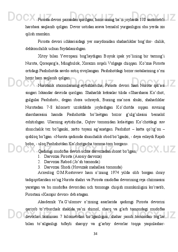 Pirosta devori paxsadan qurilgan, hozir uning ba’zi joylarda 170 santimetrli
harobasi saqlanib qolgan. Devor ustidan arava bemalol yurganligini shu yerda xis
qilish mumkin. 
Pirosta   devori   ichkarisidagi   yer   maydonidan   shaharliklar   bog’dor-   chilik,
dehkonchilik uchun foydalanishgan. 
Xitoy   bilan   Yevropani   bog’laydigan   Buyuk   ipak   yo’lining   bir   tarmog’i
Nurota, Qoraqarg’a, Mingbulok, Xorazm orqali Volgaga chiqqan. Ko’xna Pirosta
ortidagi Pashshotda savdo-sotiq rivojlangan. Pashshotdagi bozor rastalarining o’rni
hozir ham saqlanib qolgan. 
Nurotalik   otaxonlarning   aytishlaricha,   Pirosta   devori   ham   Nurota   qal’asi
singari   Iskandar   davrida   qurilgan.   Shaharlik   keksalar   tilida   «Sharsharai   Ko’chot,
gulgulai   Pashshot»,   degan   ibora   uchraydi,   Buning   ma’nosi   shuki,   shaharliklar
Nurotadan   7-8   kilometr   uzokdikda   joylashgan   Ko’chotda   oqqan   suvning
sharsharasini   hamda   Pashshotda   bo’la ѐ' tgan   bozor   g’ulg’ulasini   bemalol
eshitishgan.   Ularning   aytishicha,   Oqtov   tomonidan   kela ѐ	
' tgan   Ko’chotdagi   suv
shunchalik   tez   bo’lganki,   xatto   tuyani   ag’anatgan.   Pashshot   –   katta   qo’rg’on   –
qishloq bo’lgan. «Nurota qadimda shunchalik obod bo’lganki, - deya eslaydi Rajab
bobo, - uloq Pashshotdan Ko’chotgacha tomma-tom borgan». 
Qadimgi mudofaa devori uchta darvozadan iborat bo’lgan; 
1. Darvozai Pirosta (Asosiy darvoza) 
2. Darvozai Rabod (Jo’sh tomonda) 
3. Darvozai Shodi (Hovuzak mahallasi tomonda) 
Arxeolog   O.M.Rostovsev   ham   o’zning   1974   yilda   olib   borgan   ilmiy
tadqiqotlaridan so’ng Nurota shahri va Pirosta mudofaa devorining reja chizmasini
yaratgan   va   bu   mudofaa   devoridan   uch   tomonga   chiqish   mumkinligini   ko’rsatib,
Pirostani «Kampir devor» deb atagan. 
Akademik   Ya.G’ulomov   o’zining   asarlarida   qadimgi   Pirosta   devorini
qariyib   to’rtburchak   shaklda   ya’ni   shimol,   sharq   va   g’arb   tomondagi   mudofaa
devorlari   taxminan   7   kilometrdan   bo’lganligini,   shahar   janub   tomondan   tog’lar
bilan   to’silganligi   tufayli   sharqiy   va   g’arbiy   devorlar   toqqa   yaqinlashar-
34  
  