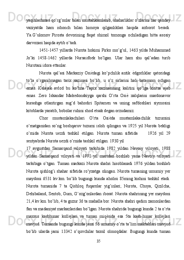 yaqinlashmas qo’rg’onlar bilan mustahkamlanib, shaharliklar o’zlarini har qanday
vaziyatda   ham   ishonch   bilan   himoya   qilganliklari   haqida   axborot   beradi.
Ya.G’ulomov   Pirosta   devorining   faqat   shimol   tomonga   ochiladigan   bitta   asosiy
darvozasi haqida aytib o’tadi. 
1451-1457  yillarda  Nurota hokimi   Pirko mo’g’ul,  1463 yilda  Muhammad
Jo’ki   1458-1462   yillarda   Nursaidbek   bo’lgan.   Ular   ham   shu   qal’adan   turib
Nurotani idora ettanlar. 
Nurota   qal’asi   Markaziy   Osi ѐ' dagi   ko’pchilik   antik   ѐ	' dgorliklar   qatoridagi
to’la   o’rganilmagan   tarix   xazinasi   bo’lib,   u   o’z   sirlarini   hali   batamom   ochgan
emas.   Kelajak   avlod   bu   ko’hna   Tapix   xazinasining   kalitini   qo’lga   kiritsa   ajab
emas.   Zero   Iskandar   Makedonskiyga   qarshi   O’rta   Osi ѐ	
'   xalqlarini   mardonavor
kurashga   otlantirgan   sug’d   bahodiri   Spitamen   va   uning   safdoshlari   siymosini
kitoblarda yaratib, bobolar ruhini shod etsak degan orzudamiz. 
Chor   mustamlakachilari   O’rta   Osi ѐ	
' da   mustamlakachilik   tuzumini
o’rnatganidan   so’ng   boshqaruv   tuzumi   isloh   qilingan   va   1925   yil   Nurota   bekligi
o’rnida   Nurota   uezdi   tashkil   etilgan.   Nurota   tuman   sifatida         1926   yil   29
sentyabrda Nurota uezdi o’rnida tashkil etilgan. 1930 yil    
17   avgustdan   Samarqand   viloyati   tarkibida   1982   yildan   Navoiy   viloyati,   1988
yildan   Samarqand   viloyati   va   1992   yil   martdan   boshlab   yana   Navoiy   viloyati
tarkibiga   o’tgan.   Tuman   markazi   Nurota   shahri   hisoblanadi   1976   yildan   boshlab
Nurota  qishlog’i  shahar  sifatida  ro’yxatga  olingan. Nurota  tumaning  umumiy yer
maydoni   6531   kv.km.  bo’lib  bugungi   kunda  aholisi   85ming  kishini   tashkil   etadi.
Nurota   tumanida   7   ta   Qishloq   fuqarolar   yig’inlari;   Nurota,   Chuya,   Qizilcha,
Dehibaland, Sentob, Gum, G’ozg’onlardan iborat. Nurota shahrining yer maydoni
21,4 kv.km. bo’lib, 4 ta guzur 36 ta mahalla bor. Nurota shahri qadim zamonlardan
fan va madaniyat markazlaridan bo’lgan. Nurota shahrida bugungi kunda 2 ta o’rta
maxsus   kasbhunar   kollejlari   va   tuman   miq ѐ
' sida   esa   5ta   kasb-hunar   kollejlari
mavjud. Tumanda bugungi kunda jami 56 umumiy o’rta ta’lim maktablari mavjud
bo’lib   ularda   jami   13342   o’quvchilar   taxsil   olmoqdalar.   Bugungi   kunda   tuman
35  
  