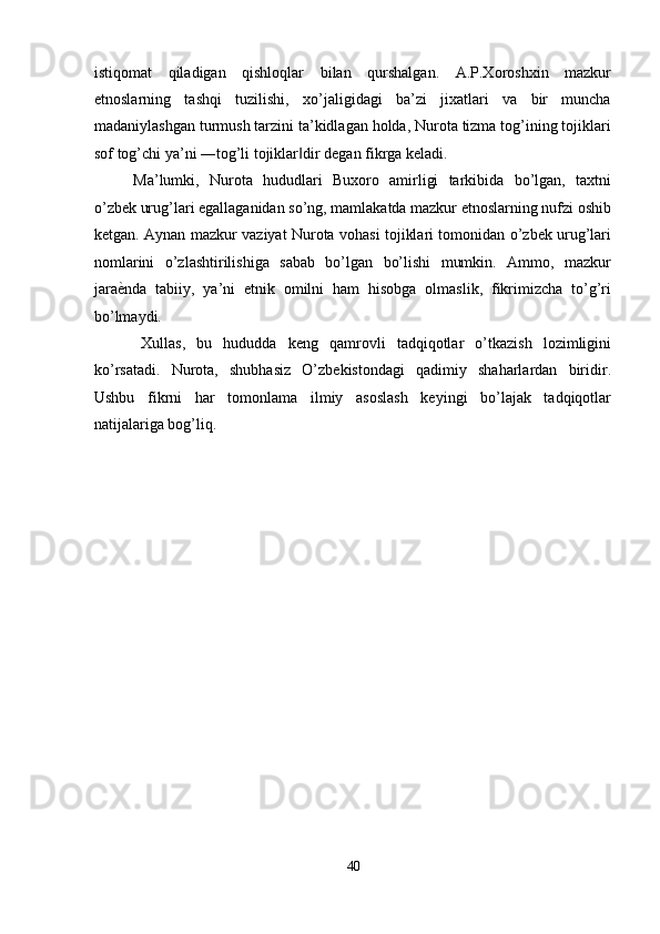 istiqomat   qiladigan   qishloqlar   bilan   qurshalgan.   A.P.Xoroshxin   mazkur
etnoslarning   tashqi   tuzilishi,   xo’jaligidagi   ba’zi   jixatlari   va   bir   muncha
madaniylashgan turmush tarzini ta’kidlagan holda, Nurota tizma tog’ining tojiklari
sof   tog’chi ya’ni ―tog’li tojiklar dir degan fikrga keladi. ‖
Ma’lumki,   Nurota   hududlari   Buxoro   amirligi   tarkibida   bo’lgan,   taxtni
o’zbek urug’lari egallaganidan so’ng, mamlakatda mazkur etnoslarning nufzi oshib
ketgan. Aynan mazkur vaziyat Nurota vohasi tojiklari tomonidan o’zbek urug’lari
nomlarini   o’zlashtirilishiga   sabab   bo’lgan   bo’lishi   mumkin.   Ammo,   mazkur
jara ѐ	
' nda   tabiiy,   ya’ni   etnik   omilni   ham   hisobga   olmaslik,   fikrimizcha   to’g’ri
bo’lmaydi. 
Xullas,   bu   hududda   keng   qamrovli   tadqiqotlar   o’tkazish   lozimligini
ko’rsatadi.   Nurota,   shubhasiz   O’zbekistondagi   qadimiy   shaharlardan   biridir.
Ushbu   fikrni   har   tomonlama   ilmiy   asoslash   keyingi   bo’lajak   tadqiqotlar
natijalariga bog’liq. 
40  
  