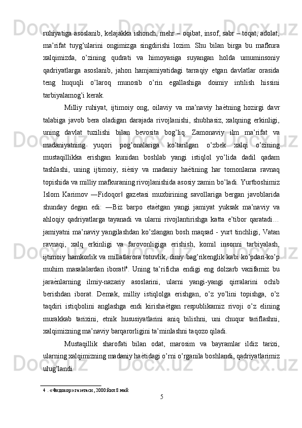 ruhiyatiga asoslanib, kelajakka ishonch, mehr – oqibat, insof, sabr – toqat, adolat,
ma’rifat   tuyg’ularini   ongimizga   singdirishi   lozim.   Shu   bilan   birga   bu   mafkura
xalqimizda,   o’zining   qudrati   va   himoyasiga   suyangan   holda   umuminsoniy
qadriyatlarga   asoslanib,   jahon   hamjamiyatidagi   tarraqiy   etgan   davlatlar   orasida
teng   huquqli   o’laroq   munosib   o’rin   egallashiga   doimiy   intilish   hissini
tarbiyalamog’i kerak. 
Milliy   ruhiyat,   ijtimoiy   ong,   oilaviy   va   ma’naviy   ha ѐ' tning   hozirgi   davr
talabiga   javob   bera   oladigan   darajada   rivojlanishi,   shubhasiz,   xalqning   erkinligi,
uning   davlat   tuzilishi   bilan   bevosita   bog’liq.   Zamonaviy   ilm   ma’rifat   va
madaniyatning   yuqori   pog’onalariga   ko’tarilgan   o’zbek   xalqi   o’zining
mustaqillikka   erishgan   kunidan   boshlab   yangi   istiqlol   yo’lida   dadil   qadam
tashlashi,   uning   ijtimoiy,   si ѐ	
' siy   va   madaniy   ha ѐ	' tining   har   tomonlama   ravnaq
topishida va milliy mafkuraning rivojlanishida asosiy zamin bo’ladi. Yurtboshimiz
Islom   Karimov   ―Fidoqor   gazetasi   muxbirining   savollariga   bergan   javoblarida	
‖
shunday   degan   edi:   ―Biz   barpo   eta ѐ	
' tgan   yangi   jamiyat   yuksak   ma’naviy   va
ahloqiy   qadriyatlarga   tayanadi   va   ularni   rivojlantirishga   katta   e’tibor   qaratadi…
jamiyatni  ma’naviy yangilashdan   ko’zlangan  bosh  maqsad   -  yurt   tinchligi,  Vatan
ravnaqi,   xalq   erkinligi   va   farovonligiga   erishish,   komil   insonni   tarbiyalash,
ijtimoiy hamkorlik va millatlarora totuvlik, diniy bag’rikenglik kabi ko’pdan-ko’p
muhim   masalalardan   iborat	
‖ 4
.   Uning   ta’rificha   endigi   eng   dolzarb   vazifamiz   bu
jara ѐ	
' nlarning   ilmiy-nazariy   asoslarini,   ularni   yangi-yangi   qirralarini   ochib
berishdan   iborat.   Demak,   milliy   istiqlolga   erishgan,   o’z   yo’lini   topishga,   o’z
taqdiri   istiqbolini   anglashga   endi   kirisha ѐ	
' tgan   respublikamiz   rivoji   o’z   elining
murakkab   tarixini,   etnik   hususiyatlarini   aniq   bilishni,   uni   chuqur   tariflashni,
xalqimizning ma’naviy barqarorligini ta’minlashni taqozo qiladi. 
Mustaqillik   sharofati   bilan   odat,   marosim   va   bayramlar   ildiz   tarixi,
ularning xalqimizning madaniy ha ѐ	
' tidagi o’rni o’rganila boshlandi, qadriyatlarimiz
ulug’landi. 
4  . «Фидокор» газ	
ѐтаси, 2000 йил 8 май 
5  
  