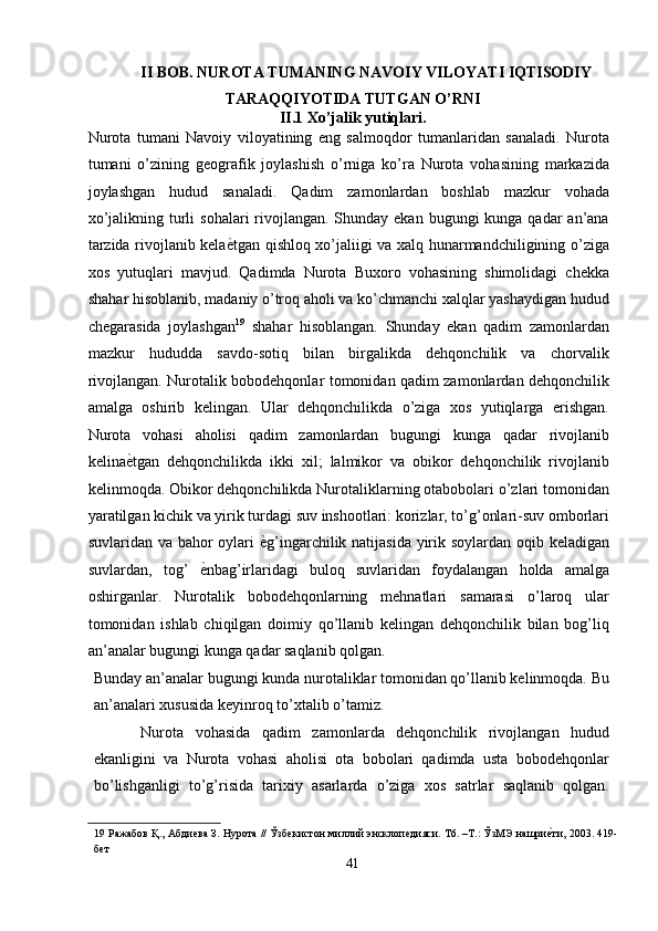 II BOB. NUROTA TUMANING NAVOIY VILOYATI IQTISODIY 
TARAQQIYOTIDA TUTGAN O’RNI 
II.1 Xo’jalik yutiqlari.
Nurota   tumani   Navoiy   viloyatining   eng   salmoqdor   tumanlaridan   sanaladi.   Nurota
tumani   o’zining   geografik   joylashish   o’rniga   ko’ra   Nurota   vohasining   markazida
joylashgan   hudud   sanaladi.   Qadim   zamonlardan   boshlab   mazkur   vohada
xo’jalikning turli  sohalari  rivojlangan. Shunday ekan  bugungi  kunga qadar  an’ana
tarzida rivojlanib kela ѐ' tgan qishloq xo’jaliigi va xalq hunarmandchiligining o’ziga
xos   yutuqlari   mavjud.   Qadimda   Nurota   Buxoro   vohasining   shimolidagi   chekka
shahar hisoblanib, madaniy o’troq aholi va ko’chmanchi xalqlar yashaydigan hudud
chegarasida   joylashgan 19
  shahar   hisoblangan.   Shunday   ekan   qadim   zamonlardan
mazkur   hududda   savdo-sotiq   bilan   birgalikda   dehqonchilik   va   chorvalik
rivojlangan. Nurotalik bobodehqonlar tomonidan qadim zamonlardan dehqonchilik
amalga   oshirib   kelingan.   Ular   dehqonchilikda   o’ziga   xos   yutiqlarga   erishgan.
Nurota   vohasi   aholisi   qadim   zamonlardan   bugungi   kunga   qadar   rivojlanib
kelina ѐ	
' tgan   dehqonchilikda   ikki   xil;   lalmikor   va   obikor   dehqonchilik   rivojlanib
kelinmoqda. Obikor dehqonchilikda Nurotaliklarning otabobolari o’zlari tomonidan
yaratilgan kichik va yirik turdagi suv inshootlari: korizlar, to’g’onlari-suv omborlari
suvlaridan va bahor oylari   ѐ	
' g’ingarchilik natijasida yirik soylardan oqib keladigan
suvlardan,   tog’   ѐ	
' nbag’irlaridagi   buloq   suvlaridan   foydalangan   holda   amalga
oshirganlar.   Nurotalik   bobodehqonlarning   mehnatlari   samarasi   o’laroq   ular
tomonidan   ishlab   chiqilgan   doimiy   qo’llanib   kelingan   dehqonchilik   bilan   bog’liq
an’analar bugungi kunga qadar saqlanib qolgan. 
Bunday an’analar bugungi kunda nurotaliklar tomonidan qo’llanib kelinmoqda. Bu
an’analari xususida keyinroq to’xtalib o’tamiz. 
Nurota   vohasida   qadim   zamonlarda   dehqonchilik   rivojlangan   hudud
ekanligini   va   Nurota   vohasi   aholisi   ota   bobolari   qadimda   usta   bobodehqonlar
bo’lishganligi   to’g’risida   tarixiy   asarlarda   o’ziga   xos   satrlar   saqlanib   qolgan.
19  Ражабов Қ., Абди	
ѐва З. Нурота // Ўзб	ѐкистон миллий энсклоп	ѐдияси. Т6. –Т.: ЎзМЭ нашри	ѐ'ти, 2003. 419-
б	
ѐт 
41  
  