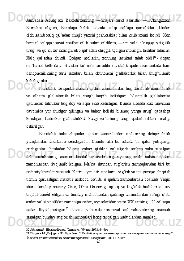 Jumladan   Abulg’ozi   Baxodirxonning   ―Shajari   turk   asarida:   ―...Chingizxon‖
Zarnukni   olgach,   Nurotaga   keldi.   Nurota   xalqi   qal’aga   qamaldilar.   Undan
elchilashib xalq qal’adan chiqib yaxshi peshkashlar  bilan kelib xonni ko’rdi. Xon
ham   ul   xalqqa   inoyat   shafqat   qilib   hukm   qildikim,   ―sen   xalq   o’zingga   yetgulik
urug’ va qo’sh xo’kizingni olib qal’adan chiqgil. Qolgan molingni lashkar talasin .	
‖
Xalq   qal’adan   chikdi.   Qolgan   mollarini   xonning   lashkari   talab   oldi	
‖ 20
-   degan
ma’lumot   keltiriladi.   Bundan   ko’rinib   turibdiki   nurotalik   qadim   zamonlada   ham
dehqonchilikning   turli   saxolari   bilan   chunonchi   g’allakorlik   bilan   shug’ullanib
kelishganlar. 
Nurotalik   dehqonlar   asosan   qadim   zamonlardan   bog’dorchilik   uzumchilik
va   albatta   g’allakorlik   bilan   shug’ullanpib   kelishgan.   Nurotalik   g’allakorlar
qadimdan  lalmikor  bug’doy  va  arpa  ekib  kelishgan.   Bunda  albatda   kuz  mavsumi
davomida   yer   shudgor   qilingan   va   bahor   kelishi   bilanoq   yerga   urug’   qadashga
kirishgan.   Lalmikor   g’allachilikda   kuzgi   va   bahorgi   urug’   qadash   ishlari   amalga
oshirilgan. 
Nurotalik   bobodehqonlar   qadim   zamonlardan   o’zlarining   dehqonchilik
yutiqlaridan   faxirlanib   kelishganlar.   Chunki   ular   bu   sohada   bir   qator   yutiqlarga
erishganlar.   Jumladan   Nurota   vohasi   qishloq   xo’jaligida   muhim   soha   sanalgan
dehqonchilikning   asosini   tashkil   qiluvchi   irgatsiya-sug’orish   sohasi   qadim
zamonlardan   rivojlanib   kelgan.   Ma’na   shundan   sug’orish   tarmoqlaridan   biri   bu
qadimiy korizlar sanaladi. Koriz – yer osti suvilarini yig’ish va uni yuzaga chiqrish
uchun   quriladigan   maxsus   inshooti   bo’lib,   u   qadim   zamonlardan   boshlab   Yaqin
sharq   Janubiy   sharqiy   Osi ѐ	
' ,   O’rta   Osi ѐ	' ning   tog’liq   va   tog’oldi   hudularida,   suv
taqchil   bun ѐ	
' d   etilgan   va   bunday   inshoatlardan   qadimgi   zamonlardan   so’ngi   o’rta
asrlar ya’ni xonliklar zamoniga qadar, ayrimlaridan xatto XX asrning   20-yillarga
qadar   foydalanishgan. 21
  Nurota   vohasida   insoniyat   aql   zakovotining   maxsuli
sanalgan bunday sug’orish inshootlari keng tarqalgan hududlardan sanaladi. 
20  Абулғизий. Шажарий турк. Тошк	
ѐнт.: Чўлпон.1992. 64 б	ѐт 
21   Парда	
ѐв М., Ғофуров Ж., Қорабо	ѐв С. Ғарбий устуришонанинг 	ѐр ости сув чиқариш иншоатлари ҳақида//
Ўзб	
ѐкистоннинг моддий маданипяти тарихидан. Самарқанд.: 2011.215-б	ѐт. 
42  
  