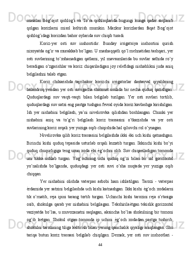 masalan   Bog’ojot   qishlog’i   va  To’ra   qishloqlarida  bugungi   kunga  qadar   saqlanib
qolgan   korizlarni   misol   keltirish   mumkin.   Mazkur   korizlardan   faqat   Bog’ojot
qishlog’idagi korizdan bahor oylarida suv chiqib turadi. 
Koriz-yer   osti   suv   inshootidir.   Bunday   irrigatsiya   inshootini   qurish
nixoyatda og’ir va murakkab bo’lgan. U mashaqqatli qo’l mehnatidan tashqari, yer
osti   suvlarining   to’xshanadigan   qatlami,   yil   mavsumlarida   bu   suvlar   sathida   ro’y
beradigan o’zgarishlar va koriz chiqariladigan joy relefidagi nishablikni juda aniq
belgilashni talab etgan. 
Koriz   chikarishda   tajribakor   korizchi   irrigatorlar   dastavval   qiyalikning
balandroq yeridan yer osti suvigacha shaxmat usulida bir necha quduq qazishgan.
Quduqlardagi   suv   vaqti-vaqti   bilan   belgilab   turilgan.   Yer   osti   suvlari   tortilib,
quduqlardagi suv satxi eng pastga tushgan fevral oyida koriz kavlashga kirishilgan.
Ish   yer   nishabini   belgilash,   ya’ni   nivelirovka   qilishdan   boshlangan.   Chunki   yer
nishabini   aniq   va   to’g’ri   belgilash   koriz   trassasini   o’tkazishda   va   yer   osti
suvlarining koriz orqali yer yuziga oqib chiqishida hal qiluvchi rol o’ynagan. 
Nivelirovka qilib koriz trassasini belgilashda ikki  ѐ' ki uch kishi qatnashgan.
Birinchi   kishi   quduq   tepasida   usturlab  orqali   kuzatib  turgan.  Ikkinchi   kishi   bo’yi
quduq chuqurligiga teng uzun xoda  ѐ	
' ki  ѐ	' g’ochni olib. Suv chiqariladigan tomonda
uni   tikka   ushlab   turgan.   Yog’ochning   uchi   quduq   og’zi   bilan   bir   xil   gorizontal
yo’nalishda   bo’lganda,   quduqdagi   yer   osti   suvi   o’sha   nuqtada   yer   yuziga   oqib
chiqqan. 
Yer   nishabini   olishda   vaterpas   asbobi   ham   ishlatilgan.   Tarozi   -   vaterpas
ѐ	
' rdamida yer satxini belgilashda uch kishi katnashgan. Ikki kishi  ѐ	' g’och xodalarni
tik   o’rnatib,   reja   ipini   tarang   tortib   turgan.   Uchinchi   kishi   tarozini   reja   o’rtasiga
osib,   shokulga   qarab   yer   nishabini   belgilagan.   Tekshirila ѐ	
' tgan   tekislik   gorizontal
vaziyatda bo’lsa, u muvozanatni  saqlagan, aksincha bo’lsa shokulning bir tomoni
og’ib   ketgan.   Shokul   otgan   tomonda   ip   uchini   ѐ	
' g’och   xodadan   pastga   tushirib,
shokulni tarozining tiliga keltirish bilan yeriing qanchalik qiyaligi aniqlangan. Shu
tariqa   butun   koriz   trassasi   belgilab   chiqilgan.   Demak,   yer   osti   suv   inshootlari   -
44  
  