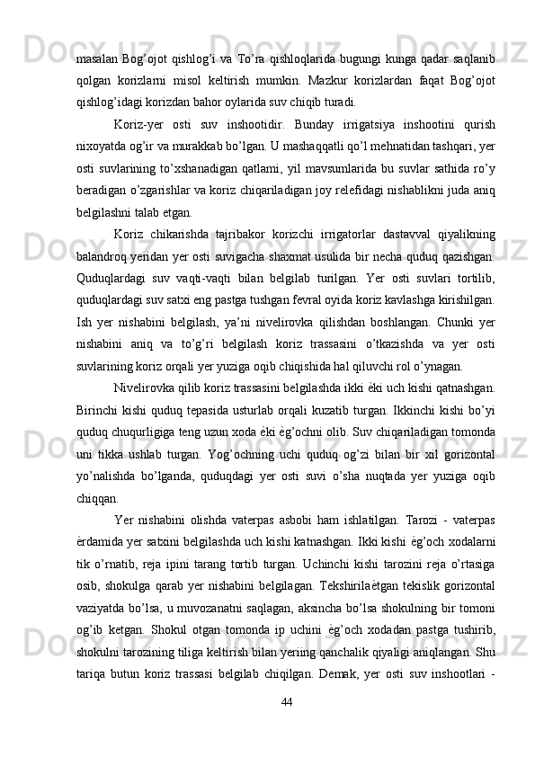masalan   Bog’ojot   qishlog’i   va  To’ra   qishloqlarida  bugungi   kunga  qadar   saqlanib
qolgan   korizlarni   misol   keltirish   mumkin.   Mazkur   korizlardan   faqat   Bog’ojot
qishlog’idagi korizdan bahor oylarida suv chiqib turadi. 
Koriz-yer   osti   suv   inshootidir.   Bunday   irrigatsiya   inshootini   qurish
nixoyatda og’ir va murakkab bo’lgan. U mashaqqatli qo’l mehnatidan tashqari, yer
osti   suvlarining   to’xshanadigan   qatlami,   yil   mavsumlarida   bu   suvlar   sathida   ro’y
beradigan o’zgarishlar va koriz chiqariladigan joy relefidagi nishablikni juda aniq
belgilashni talab etgan. 
Koriz   chikarishda   tajribakor   korizchi   irrigatorlar   dastavval   qiyalikning
balandroq yeridan yer osti suvigacha shaxmat usulida bir necha quduq qazishgan.
Quduqlardagi   suv   vaqti-vaqti   bilan   belgilab   turilgan.   Yer   osti   suvlari   tortilib,
quduqlardagi suv satxi eng pastga tushgan fevral oyida koriz kavlashga kirishilgan.
Ish   yer   nishabini   belgilash,   ya’ni   nivelirovka   qilishdan   boshlangan.   Chunki   yer
nishabini   aniq   va   to’g’ri   belgilash   koriz   trassasini   o’tkazishda   va   yer   osti
suvlarining koriz orqali yer yuziga oqib chiqishida hal qiluvchi rol o’ynagan. 
Nivelirovka qilib koriz trassasini belgilashda ikki  ѐ' ki uch kishi qatnashgan.
Birinchi   kishi   quduq   tepasida   usturlab  orqali   kuzatib  turgan.  Ikkinchi   kishi   bo’yi
quduq chuqurligiga teng uzun xoda  ѐ	
' ki  ѐ	' g’ochni olib. Suv chiqariladigan tomonda
uni   tikka   ushlab   turgan.   Yog’ochning   uchi   quduq   og’zi   bilan   bir   xil   gorizontal
yo’nalishda   bo’lganda,   quduqdagi   yer   osti   suvi   o’sha   nuqtada   yer   yuziga   oqib
chiqqan. 
Yer   nishabini   olishda   vaterpas   asbobi   ham   ishlatilgan.   Tarozi   -   vaterpas
ѐ	
' rdamida yer satxini belgilashda uch kishi katnashgan. Ikki kishi  ѐ	' g’och xodalarni
tik   o’rnatib,   reja   ipini   tarang   tortib   turgan.   Uchinchi   kishi   tarozini   reja   o’rtasiga
osib,   shokulga   qarab   yer   nishabini   belgilagan.   Tekshirila ѐ	
' tgan   tekislik   gorizontal
vaziyatda bo’lsa, u muvozanatni  saqlagan, aksincha bo’lsa shokulning bir tomoni
og’ib   ketgan.   Shokul   otgan   tomonda   ip   uchini   ѐ	
' g’och   xodadan   pastga   tushirib,
shokulni tarozining tiliga keltirish bilan yeriing qanchalik qiyaligi aniqlangan. Shu
tariqa   butun   koriz   trassasi   belgilab   chiqilgan.   Demak,   yer   osti   suv   inshootlari   -
44